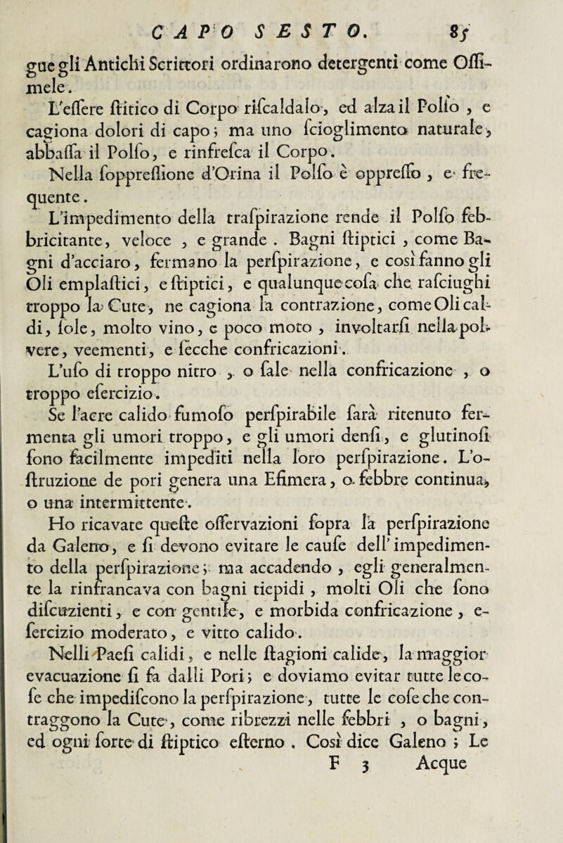 gac gli Antichi Scrittori ordinarono detergenti-come Oflì- mele. L^eflere ftitico di Corpo rifcaldalo-, ed alza il Pollo , e cagiona dolori di capo; ma uno fcioglimento naturale, abbaflfa il Polfo, e rinfrefea il Corpo , Nella foppreflione d’Orina il Polfo è opprello , e- fre¬ quente , L’impedimento della trafpirazione rende il Polfo feb¬ bricitante, veloce , e grande . Bagni ftiptici , come Ba*. gni d’acciaro, fermano la perfpirazione, e cosi fanno gli Oli emplaftici, e ftiptici, e qualunquecofa che rafeiughi troppo la Cute, ne cagiona la contrazione, come Oli cal¬ di, loie, molto vino, g poco moto , involtarli nella poh vere, veementi, e 1 ceche confricazioni,. L’ufo di troppo nitro ,- o fale nella confricazione , o troppo efercizio . Se l’aere calido fumofò perfpirabile farà ritenuto fer¬ menta gli umori troppo, e gli umori denll, e giurinoli fono facilmente impediti nella loro perfpirazione, L’o- ftruzione de pori genera una Efimera, o. febbre continua, o una intermittente. Ho ricavate quelle olfervazioni lòpra la perlpirazione I da Gaierto, e li devono evitare le caule dell’ impedimen¬ to della perfpirazione; naa accadendo , egli generalmen- j te la rinfrancava con bagni tiepidi, molti Oli che fono I difeuzienti, e con gentile, e morbida confricazione , e- fercizio moderato, e vitto calido, Nelli'Paeli calidi, e nelle ftagioni calide, la maggior evacuazione li dalli Pori; e doviamo evitar tutte leco- fe che impedifeono la perfpirazione , tutte le eofechecon- traggono la Cute-, come ribrezzi nelle febbri , o bagni , ed ogni forte di ftiptico efterno . Cosi dice Galeno ; Le F 3 Acque