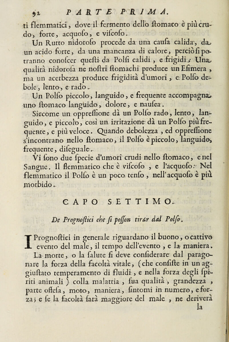 91 PARTE P R 1 M A. ti flemmatici, dove il fermento dello ftomaco è più cru¬ do , forte, acquofo, e vifeofo. Un Rutto nidorofo procede da una caula calida:, da^ un acido forte, da una mancanza di calore, perciò fi po¬ tranno conofeer quefìi da Polii calidi , e frigidiUna^ qualità nidorofa ne noftri llomachi produce un Efimera , ma un acerbezza produce frigidità d’umori, e Polfo de^ bole, iento, e rado.. Un Polfo piccolo, languido, e frequente accompagnai uno ftomaco languido, dolore, e naufea. Siccome un oppreifione dà un Polfo rad©, lento, lan¬ guido, e piccolo, così un. irritazione dà un Polfo piu fre¬ quente, e più veloce. Quando debolezza , ed oppreifione s’incontrano nello ftomaco, il Polfo è piccolo, languido, frequente, difegualer.. Vi iòno due fpecie d’umori crudi nello ftomaco, e nel Sangue. Il flemmatico che è vifeofo , c l’acquofo;' Nel flemmatico il Polfo è un poco tenfo , nell’acquofo è più morbido.. CAPO SETTI M O.. De Prognojìici che fi pojfon tirAr dal Polfo . IPrognoftiei in generale riguardano il buono, ocattivo evento del male, il tempo delievento , e la- maniera. La morte, o la fallite fi deve eonfiderare dal parago¬ nare la forza della facoltà vitale, (che confifte in unag- giuftato temperamento di fluidi, e nella forza degli fpi- riti animali ) colla malattia , fua qualità grandezza , parte offefa, moto, maniera, fintomi in numero, e for¬ za j e fe la facoltà farà maggiore del male , ne deriverà la