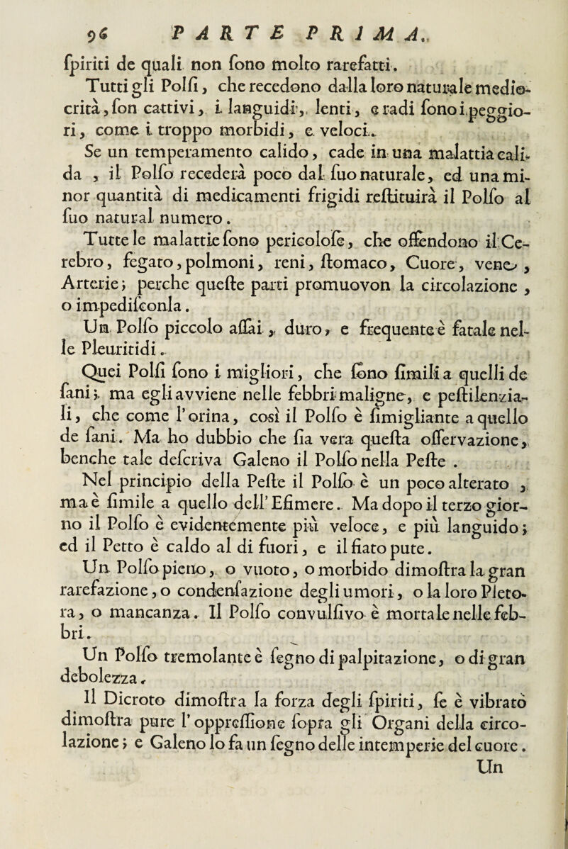 fpiriti de quali non fono molto rarefatti. Tutti gli Polli, che recedono da-lla loro naturale medio¬ crità, fon cattivi, i languidi’,, lenti, e radi fono i.peggio- ri, come i troppo morbidi, e veloci.. Se un temperamento calido, cade in una malattia cali da , il Polfo recederà poco dal fuonaturale, ed una mi¬ nor quantità di medicamenti frigidi rcllituirà il Polfo al fuo naturai numero. Tutte le malattie fono pericoloìè, che ofifcndono ilCe- rebro, fegato,polmoni, reni, ftomaco. Cuore, vene.^, Arterie; perche quelle parti promuovon la circolazione , o impedifconla. U n Polfo piccolo aliai > duro, e frequente è fatale neh le Pleuritidi. Quei Polli fono i migliori, che fòno limili a quelli de fani;. ma egli a vviene nelle febbri maligne, e pellilenzia- li, che come l’orina, così il Polfo è limigliante a quello de fani. Ma ho dubbio che Ila vera quella oflervazione benché tale delcriva Galeno il Polfo nella Pelle . Nel principio della Pelle il Pollò è un poco alterato , ma e limile a quello dell’Efimcre. Ma dopo il terzo gior¬ no il Polfo è evidetttémente più veloce, e più languido; ed il Petto è caldo al di fuori, e il fiato pute. Un. Polfo pieno,, o vuoto, o morbido dimoflra la gran rarefazione, o condenfazione degli umori, o la loro Pleto¬ ra, o mancanza . Il Polfo convulfivo è mortale nelle feb¬ bri. Un Polfo tremolante è fegno di palpitazione, odigran debolezza, Il Dicroto dimoflra la forza degli fpiriti, fé è vibrato dimoflra pure l’oppreflione fopra gli Organi della circo¬ lazione; e Galeno lo fa un legno delle intemperie del cuore.