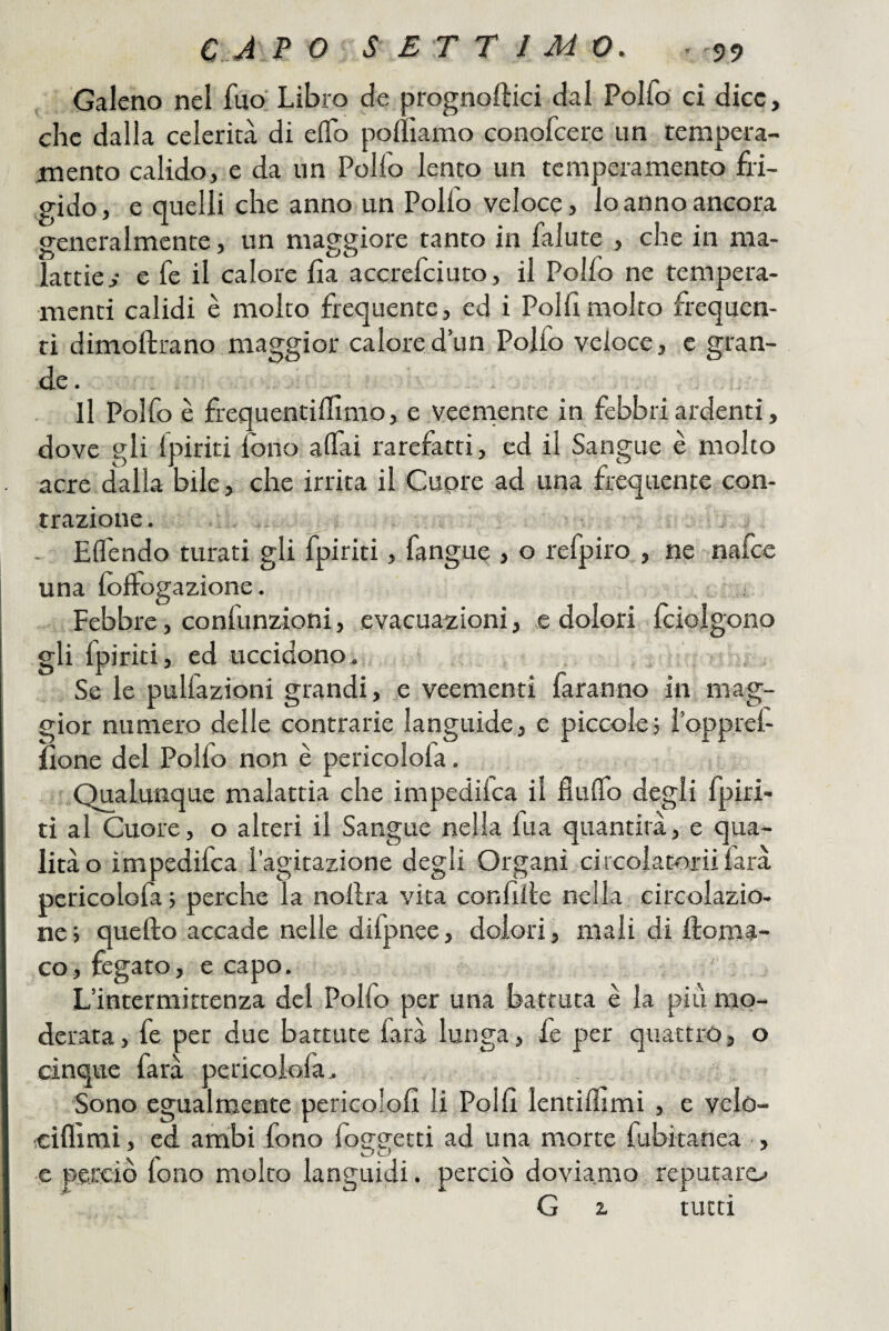 Galeno nel fuo' Libro de prognoftici dal Polfo ci dice, che dalla celerità di elTo poiììamo conofcere un tempera¬ mento calido, e da un Pollo lento un temperamento fri¬ gido , e quelli che anno un Pollo veloce, lo anno ancora generalmente, un maggiore tanto in falute , che in ma¬ lattie y e fe il calore Ila accrefciuto, il Polfo ne tempera- menti calidi è molto frequente, ed i Polli molto frequen¬ ti dimoftrano maggior calored’un Polfo veloce, c gran¬ de. . i I Il Polfo è frequentilhmo, e veernente in febbri ardenti, dove gli Ipiriti fono alfai rarefatti, ed il Sangue è molto acre dalla bile, che irrita il Cupre ad una frequente con¬ trazione. ,, - ElTendo turati gli fpiriti, fangue , o refpiro , ne nafce una folFogazione. , . Febbre, confunzioni, evacuazioni, e dolori fciolgono gli fpiriti, ed uccidono. 5, Se le pulfazioni grandi, e veementi faranno in mag¬ gior numero delle contrarie languide, e piccole; l’opprel- ilone del Polfo non è pericolofa. Qualunque malattia che impedifca il flulTo degli fpiri- tì al Cuore, o alteri il Sangue nella fua quantità, e qua¬ lità o impedifca lagitazione degli Organi circolatoriifarà pericolofa ; perche la nollra vita confille nella circolazio¬ ne; quello accade nelle difpnee, dolori, mali di doma- co, fegato, e capo. L’intermittenza del Polfo per una battuta è la più mo¬ derata , fe per due battute farà lunga, fe per quattro, o cinqvte farà pericolofa. Sono egualmente pericololl li Polli lentidìmi , e velo- ciflìmì, ed ambi fono foo-eetti ad una morte fubitanea , ■e perciò fono molto languidi. perciò doviamo reputato G z tutti