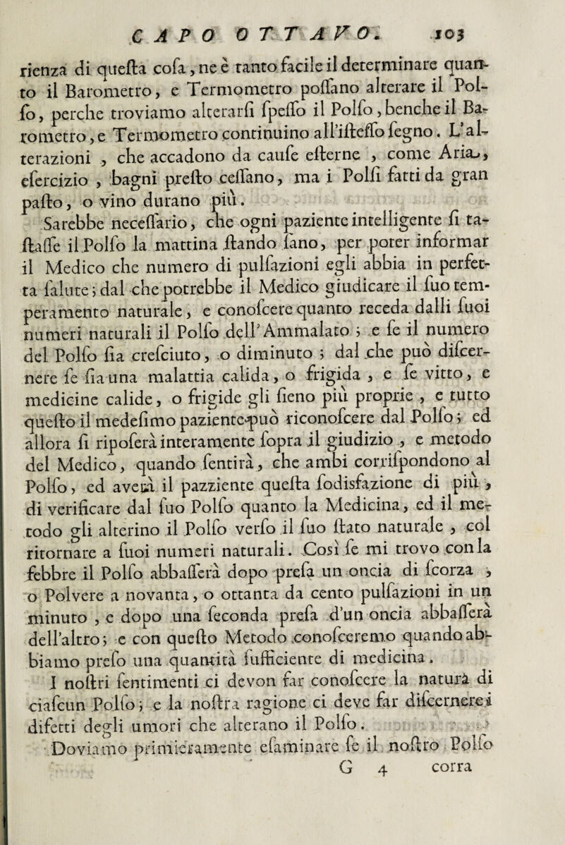 rienza di qitefta cofa jne è tantofacile il determinare quan¬ to il Barometro, e Xermometro pollano alterare il Pol- fo, perche troviamo alterarli fpelTo il Polfo, benché il Ba^ rometro,e Termometro continuino airiftefTofegno. L’aL terazioni , che accadono da caule efterne , come Aria.», cfercizio , Bagni prefto celTano, mai Polli fatti da gran palio, o vino durano pili. Sarebbe necellario, che ogni paziente intelligente lì ta- IfilTe il Polfo la mattina ilando fano, per poter informar il Medico che numero di pulfazioni egli abbia in perfet¬ ta fallite j dal che potrebbe il Medico giudicare il fuo tem¬ peramento naturale, e conofcerequanto receda dalli fuoi numeri naturali il Polfo dell Ammalato j .e le il numero del Polfo fia crefciuto, ;0 diminuto ; dal .che può difcer- I nere fe fauna malattia calida, o frigida , e le vitto, e medicine calide, o frigide gli fieno più proprie , e tutto quello il medefimo pazientepuo riconofcere dal Pollo j ed allora fi ripoferà interamente lopra il giudizioc metodo del Medico, quando fentirà, che ambi corrilpondono al Polfo, ed avejù il pazziente quella fodisfazione di pili, di verificare dal fuo Polfo quanto la Medicina, .ed il mee todo gli alterino il Pollo verfo il fio flato naturale , col ritornare a fuoi numeri naturali. Così fe mi trovo conia febbre il Polfo abbalTera dopo prefa un oncia di feorza i o Polvere a novanta, o ottanta da cento pulfazioni in un minuto , e dopo .una feconda prefa .d’un oncia abbalTera dell’altro; ;c con quello Metodoconofeeremo quandoabe biamo prefo una .quantità fulficiente di medicina. J nollri fentimenti ci devon far conofcere la natura di ciafeun Polfo ; e la nollra ragione ci deve far difeernerei difetti degli umori che alterano il Polfo, - . > '.Doviamo primieramente efaminare fe il nofiro Pollo G 4 corra