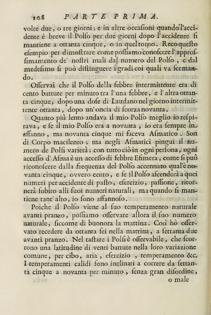 voice due, o tre giorni ; e in altre oecafioni quando racci- dente è breve il Polfo per due giorni dopo Taccidenre fi mantiene a ottanta cinque, o in queltotfio;. Rcccrquefto efempio per dimofirare comcpofiìamoconofcererapprof- fimarnento de’ nolhi mali .dal nurrtcro. del Pollo , e dal medefimo fi può diftinguere igradi-coi quali va fceman*- do. • ' OlTervai che il Polfo della febbre intermittente: era di cento battute per minuto tra luna febbre, e l’altra ottan¬ ta cinque, dopo una dofe di Laudano nel giorno intcrmic- tente ottanta, dopo un’oncia di fcorzanovania. ' Quanto più lento andava ifimio Pollo meglio io refpi- rava, e fe il mio Polfo era a novanta , io era fempre in_» affanno , ma novanta cinque mi faceva Afmatico .. Son di Corpo macilento r ma negli Afmatici pingui il nu- e Polli varierà; con tutto ciò in ogniperlona, ogni mero c acceffo d’Afmaèun acceffodi febbre Efimera, come fi può riconolcere dalla frequenza del Polfo accennato quale no¬ vanta cinque, ovvero cento, e fe i 1 Polfo afcenderà a quei numeri per accidente di palio , elercizio, paffioné, ritor¬ nerà fubito alli fuoi numeri naturali, maquando. fi man¬ tiene tanr’alto, io fono alfannofo. Poiché il Polfo viene al fuo temperamento naturale avarrti praiazo, polliamo olfervare allora il fuo numero naturale, ficcome di buonora la mattina. Così hò olfer- vato. recedere da ottanta fei nella mattina, a fettanta due avanti pranzo. Nel tallare i Polli è olfervabile, che Icor- rono una latitudine di venti battute nella loro variazione comune, per cibo, aria, efercizio ,-temperamento &c. I temperamenti calidi lono inclinati a correre da fettan¬ ta cinque a novanta per minuto, fenza gran dilordine, o male