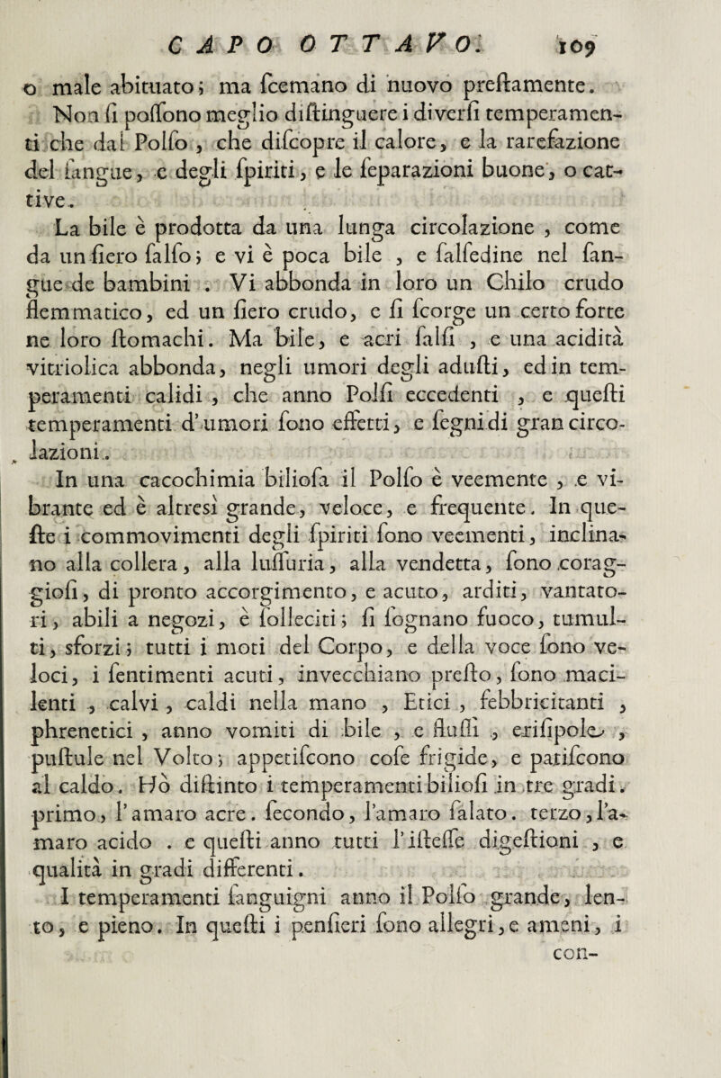 o male abituato ; ma fcemàno di nuovo preftamente. Non d poiTono meglio diftinguere i diverfi temperamen- di'che dal Polfo , che difcopre il calore, e la rarefazione del fangue, e degli fpiriti, e le feparaziòni buone, o cat¬ tive. La bile è prodotta da una lunga circolazione , come da un fiero falfoj e vi è poca bile , e falfedine nel fan- gue de bambini . Vi abbonda in loro un Chilo crudo flemmatico, ed un fiero crudo, e fi fcorge un certo forte ne loro flomachi. Ma bile, e acri falli , e una .acidità vitriolica abbonda, negli umori degli adirili, ed in tem¬ peramenti calidi , che anno Polli eccedenti , e quelli temperamenti-d’ umori fono cfletti, e fegnidi grancirco- iazioni,. <■ In-una cacochimia biliofa il Polfo è veemente , .e vi¬ brante ed è altresì grande, veloce, e frequente, In que¬ lle i commovimenti degli fpiriti fono veementi, inclina¬ no alla collera , alla lulTuria, alla vendetta, fono coragT giofi, di pronto accorgimento, e acuto, arditi, vantato¬ ri, abili a negozi, è folleciti; fi legnano fuoco, tumul¬ ti, sforzi ; tutti i moti del Corpo, .e della voce fono ve¬ loci, i fentimenti acuti, invecchiano predo, fono maci¬ lenti , calvi, caldi nella mano , Etici , febbricitanti , phrenctici , anno vomiti di bile , e flufli ., erilipolo ', puftule nel Volto; appetifeono cofe frigide, e parifeono al caldo. Ho diftinto i temperamentibiliofi in tre gradi;- primo., l’amaro acre, lecondo, l’amaro falato, terzo,l’a¬ maro acido . e quelli anno tutti l’illefle digeflioni , e. qualità in gradi differenti. • ... . I temperamenti languigni anno il Pollo *.grande, ^len-1 to, e pieno.In quelli i p.enfieri fono allegri,e ameni, .i= con-