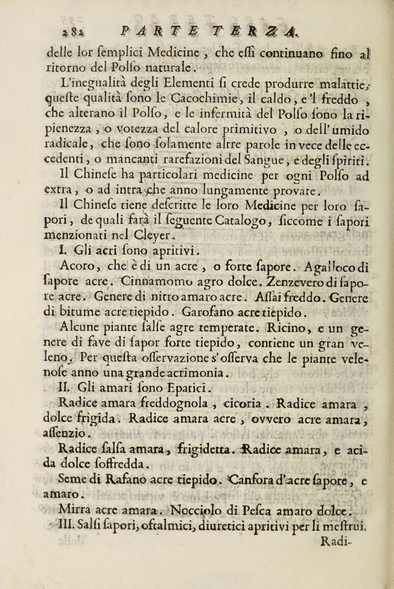 delle lor femplici Medicine , che efli continuano fino al ritorno del Pollo naturale . L’inegualità degli Elementi fi crede produrre malattie^ «quelle <]ualità fono le Cacochimie, il caldo, e ’Lfreddo , che alterano il Polfo, e le infermità del Pollo fono lari- pienezza , o vuotezza del calore primitivo , o dell’umido radicale, che fono folamente altre parole in vece delle ec¬ cedenti , o mancanti rarefazioni del Sangue, e degli fpiritiv Il Chinefe ha particolari medicine per ogni Polfo ad extra, o ad intra^phe anno lungamente provate, Il Chinefe tiene defcritte le loro Medicine per loro fa- pori, de quali farà il feguente Catalogo, ficcome i fapori, menzionati nel Cleyer. _ . v I. Gli acri fono apritivi. Acoro, che èdi un acre , o forte fapore. Agallocodi fapore acre . Cinnamomo agro dolce. Zenzeverodi fapo¬ re acre. Genere di nitro amaro acre. Affai frcddo. Genere di bitume acre tiepido. Garofano acre tiepido. Alcune piante falfe agre temperate. «Ricino, e un ge¬ nere di fave di fapor forte tiepido, contiene un gran ve¬ leno^ Per quella offervaziones’offcrva che le piante vele- noie anno una grandeacrimonia. j II. Gli amari lono Epatici. Radice amara freddognola , cicoria . Radice amara , dolcelyigida. Radice amara acre , ovvero acre amara, affenzio. Radice falfa amara, frigidetta. Radice amara, e aci¬ da dolce foffredda. , Seme di Rajfàno acre tiepido,. Canfora d’acre làpore, e amaro. Mirra acre amara. Npcciqlo di Pelea amaro dolce. III. Salii làpori,oftalmici, diuretici apritivi per li meffrui. Radi-