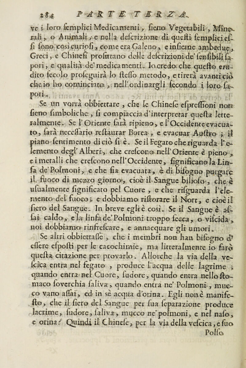 z S-4 F A X T X T M S: Z:''A.. ve i lom fcmplìci Medicarrìeritiv fim& Vegecafcili, Eal'i ^ G Anioiaìiy e nella defcEizÌGEie,'di ^ueSi fempticieC-. fi fono 'cósicuripfi , come era Galeno, e infieme ambedu®,. Greci, e Chine£ prostrano delle defciùziGnidcTenÉbidira. pori , € q«aIiEa;dc'mcdicaEnc.ntL Io,credoi che quefto era¬ dico, ieeolo profeguirà lo IleiTo .metodo , e tirerà avanti ciò cheio ho cotEtinciata nell’ordinargli tècondo i loro-iàr- Se nn vana oBhiettare , che k Chinefè cfpreffiom no® fieno limboiiche, Il compiaccia d’interpretar quella lette¬ ralmente. Se l’Gricrtte farà ripieno,, e l’Occidentcevaetja^ to, farà neceflario rchaurar Borea., e evacuar Aulirò- j il piano fenrim eneo dici© fi- è. Se il Fegato cherigaa-1-da-l’'e^ ìemenco degf Alberi,, che crelcon©..,nell’Orìeme è pieno- , e i metalli che crefeono nelfOccidente, fignifican© la Lin¬ fa de’Polmoni, .e che fia evacuata, è di bilògno purgare il fuoco di meszo giornoi', cioè*il-Sangue biliofo', ehe-e ufuaìmente fignificato pel Cuore , e che rifguarda l'èle- mento'dei’fuoco j. e.-dobbiamo rifiorare il More , e cioè il, •fiero del Sangue;. In breve egli è cosi. Se il Sarjgne è af- iai caldo, eia linfa de.’Polmoni; troppo fesca, ovifeidà-» noi «lobbiamo rinfi'efcare, c annacquare gli umori. Se altri obbictrafle , che i membri non han bifògno d* cflere efpofti per le caeochimie, ma littcralmenre io farò quella citazione per provarlo. Allorché la via della ve- Icica entra nel fégato , produce l’acqua delle lagrime 5 quando entra; nel Cuore, fudore, quando ent-ra nellofio- maco loverchia faliva, quando entra ne’ Polmoni., muc¬ ca- vano al&f, ed? in se acqua d’orina. Egli none manifè- flo, che il fiero dei Sangue per fua lèparazione produce lacrime, fudore, faliva , mucco ne’polmoni, e nel nafò ,^ e orina/ Quindi il Cbinefe^ per la via delia vefcica,cfuo Polfo