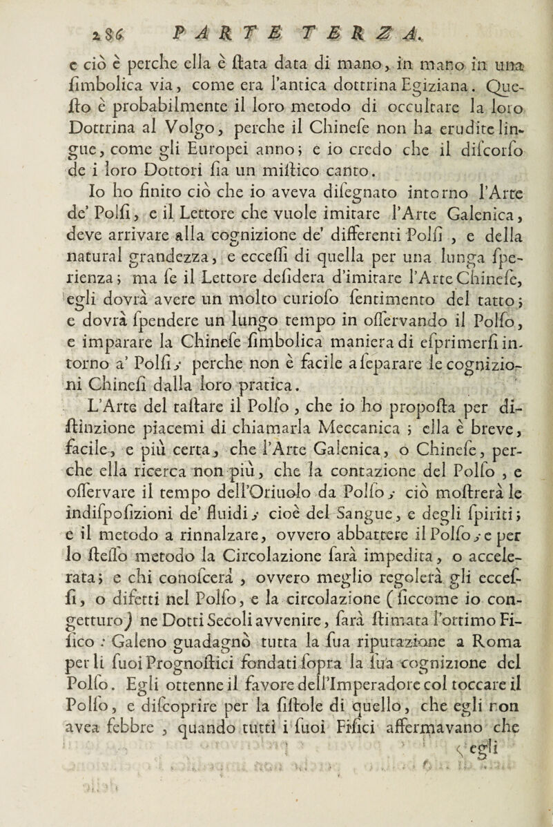 c ciò c perche ella è ftata data di mano, in mano in una fimbolica via, come era l’antica dottrina Egiziana. Que¬ llo è probabilmente il loro metodo di occultare la loro Dottrina al Volgo, perche il Chinefe non ha erudite lin¬ gue, come gli Europei anno; e io credo che il difcorfo de i loro Dottori Ira un millico canto. Io ho finito ciò che io aveva difegnato intorno l’Arte de’Polli, e il Lettore che vuole imitare l’Arte Galenica, deve arrivare alla cognizione de’ differenti Polii , e della naturai grandezza, e ecceifi di quella per una lunga fipe- rienza; ma fé il Lettore defidera d’imitare l’Arte Chinciè, *egli dovrà avere un molto curiofo fentimento del tatto; e dovrà fpendere un lungo tempo in oiTervando il Polfo , e imparare la Chinefe fimbolica manieradi efprimerfiin- torno a’ Polii,• perche non è facile afeparare iecognizio- ni Chinefi dalla loro pratica. L’Arte del tartare il Polfo , che io ho proporta per di- irtinzione piacemi di chiamarla Meccanica ; ella è breve, facile, e più certa, che l’Arte Galenica, o Chinefe, per¬ che ella ricerca non più, che la contazione del Polfo , e oil'ervare il tempo dell’Oriuolo da Polio,- ciò mortrerà le indifpofizioni de’ fluidi,- cioè del Sangue, e degli fpiriti; e il metodo a rinnalzare, ovvero abbattere il Polfo,-e per lo fteflo metodo la Circolazione farà impedita, o accele¬ rata; e chi conofcerà , ovvero meglio regolerà gli eccef- c-> O O fi, o difetti nel Polfo, e la circolazione (ficcome io con¬ getturo j ne Dotti Secoli avvenire, farà ftimatal’ortimo Fi- fico .-Galeno guadagnò tutta la fu a riputazione a Roma per li fuoi Prognoftici ifondati fopra la lua cognizione del Polio. Egli ottenne il favore dell’Imperadore col toccare il Polio, e diicoprire per la firtole di quello, che egli ron avea febbre , quando tutti i’fuoi Frfici' afferrriavano che • Ét' - ' U ‘ '9