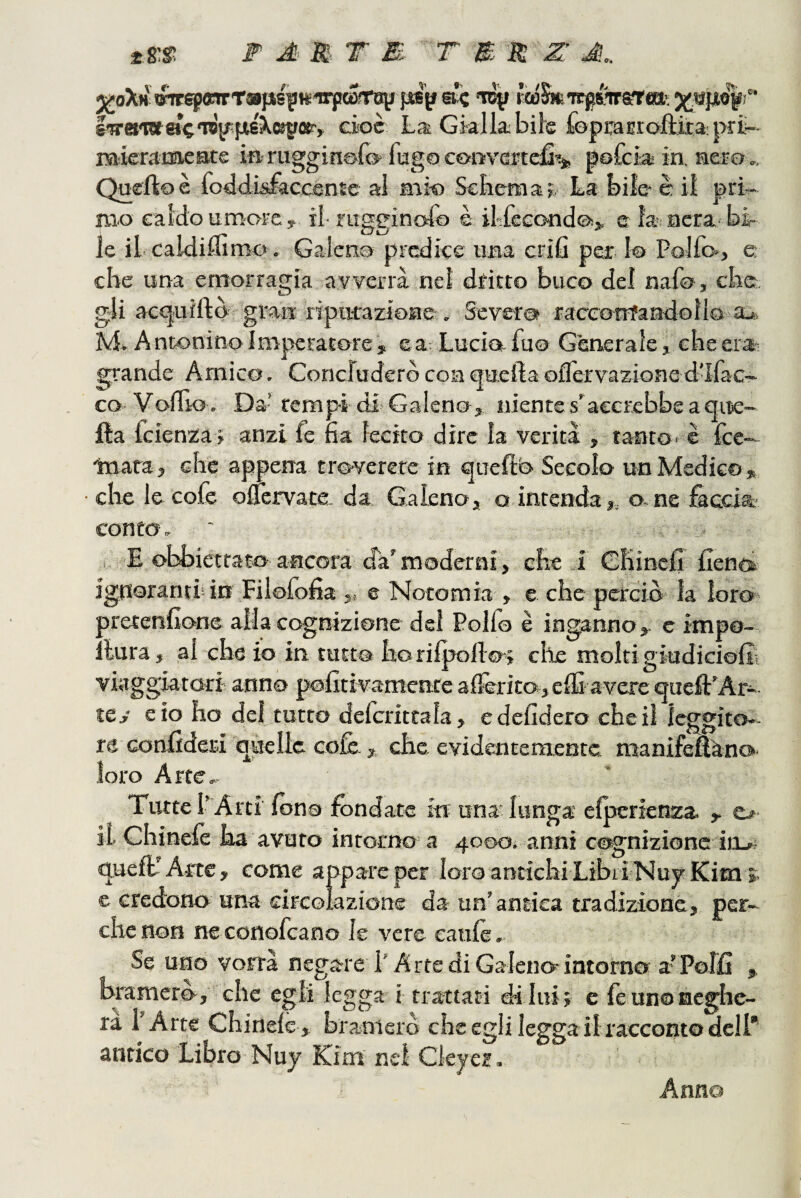 M F A M T M- T m n Z J,. j/oXh'OTrepfftrTapis^t^irfKÓrrBji psp ac tdÌ» KcóS»icg{%«r®>. jjMSjiogi'' Swa'Wac'raysfJisXKirfle, eioc La; Gialla; bife fopraijr(>ftita:|>rii- raieraimeatg in rugginsfo fugo cotivaptefi^ pofcia in. aero ,, Queftoè foildlLsfàcoenie al mi-o Scbemaj, La bile è il pri¬ mo caldo umorey il- riigginofo è il-fecond^j, e la aera bi¬ le il caldiffimo . Galeno predice una crifi per 1© Pollo», e che una emorragia avverrà nei dritto buco del nafo, eba g4i act^uiftò gran riparazione . Severo raceotrfandolio a^. M* A ntonino I mperatore , e a. Lucia fu© Generale, ebe era- grande Amico. Concluderò con quella ollèrvazione d’Ifac- co Voflìo . Da’remp-i di Galeno, niente s'accrebbe a aire- Ila fcienza> anzi fe fia lecito dire la verità , tanto* è fee— toara, che appena trcì-verere in quellb Secolo un Medico, che le cole olfervate. da Galeno, o intenda,, o-ne iàccia conto. , E obbiettato ancora dà'moderni , che i Chinelì Cent» ignoranti! in Filofolìa t, © Notomia , e che perciò la loro» aretenlìone alla cognizione del Pollo è inganno, c impo- : lura, al che io in tutto horilpoilo», che molti giudiciolit viaggiatori anno politivamente alìèrito,effi avere quell’Ar- icj e io ho del tutto defcriteala, edelìdero che il leggito¬ re confiderà quelle colè , che evidentemente manifefeno» loro Arte» Tutte PArti Ibno fondate iw una-lunga elperienza. , e> il Chinelè ha avuto intorno a 4000. anni cognizione itij- quell'Arte, come appareper loro antichi LibiINujKims. e credono una circolazione da un’amica tradizione, per¬ che non neconofeano le vere caule. Se uno vorrà negare l'Arte di Galeno-intorno a’Polfi , bpmerò, che egli legga i trartati di lui; e le un©neghe¬ rà l’Arte Chine!©, bramerò che egli legga il racconto dell* antico Libro Nuj BCim nel Cleyer. Anno