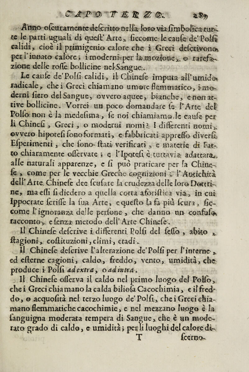 T B. Si ^ Anfi:Orol£tìji:aìmeatcdefèrifte©atIlaj te le parti, uguali tii Arte» fieG^tn& le.caQfs ie’Potìi calidi» cioè il priaiigetiioi calore efe© i ©resi delcrìvon®! perl’intìato calore>: imod'crnhper iajgoziooejc. ©> tarei^ ziooe delle roflé. bollicine acISatigue;. Le caufc de’P.oIfiiealidi-j, il Chineie itrrpata a4l’'timido<( radicale, che i Greci, clikmano um®rc flemmatico, imeb. derni fiero del Sangue, o^fvero acfuee, bianche, e non at¬ tive bollicine, Vorrei un poco domandale {© I”Arte del; Póllo; non è la medefima,:, fé noi ehiatniam^de caUife per ii Chinefi , Greci, o moderai norniì I diUerenti nomi 51, ovvero kipotefi fono formati» e fabbricati appreflo diverli,. Elperimentiche lono' fiati verificati , e ibaterie di hafr. co cbiaramente oflèrvate i. e l'IpQtefi èitattavi®- tdattara^, alle natarali apparenze, c fi pud praticare perla Chitie-^. fè , come per le vecchie Greche cognizioni v F Antichità dell'Arte, Ghinefc dee feufare la crudezza delle loroDottri'-. nc, ma elìi fi diedero a quella corta aforifiica via» in cui Ippocrate fcrillè la fua Arte, e quello ìa là piu lèura, fic- corae l'ignoranza delle perlone , che danno un cqafufc^ £acconto> e lènza, metodo dell’ Arte Chiaelè . Il Chinele deferive. i differenti Eolfi del kfio , abito fiagioni,, cofikuzioHÌ,climi-, etadf ». Il Chinele delerive l’alterazione de’Pelfi per f’interne cd cfterrre cagioni, caldo,, freddo» vento,, umidità, che; produce i-Polii ddextraf oadmtra. lì Chinefe oflèrva il caldo nel primo luogo- del Pollo, che i Greci ehia mano la calda bilioìa Cacochimia, e il fied* do, © acquofiti nei terzo luogo de’Polfi.., che i Greci chia¬ mano flemmatiche cacochimìe, c nel mezzano luogo è la fanguigna moderata tempera dà Sangue, che è un mode¬ rato grado di caldo, e umidità» per li luoghi dei calore dir^ T feeroo-