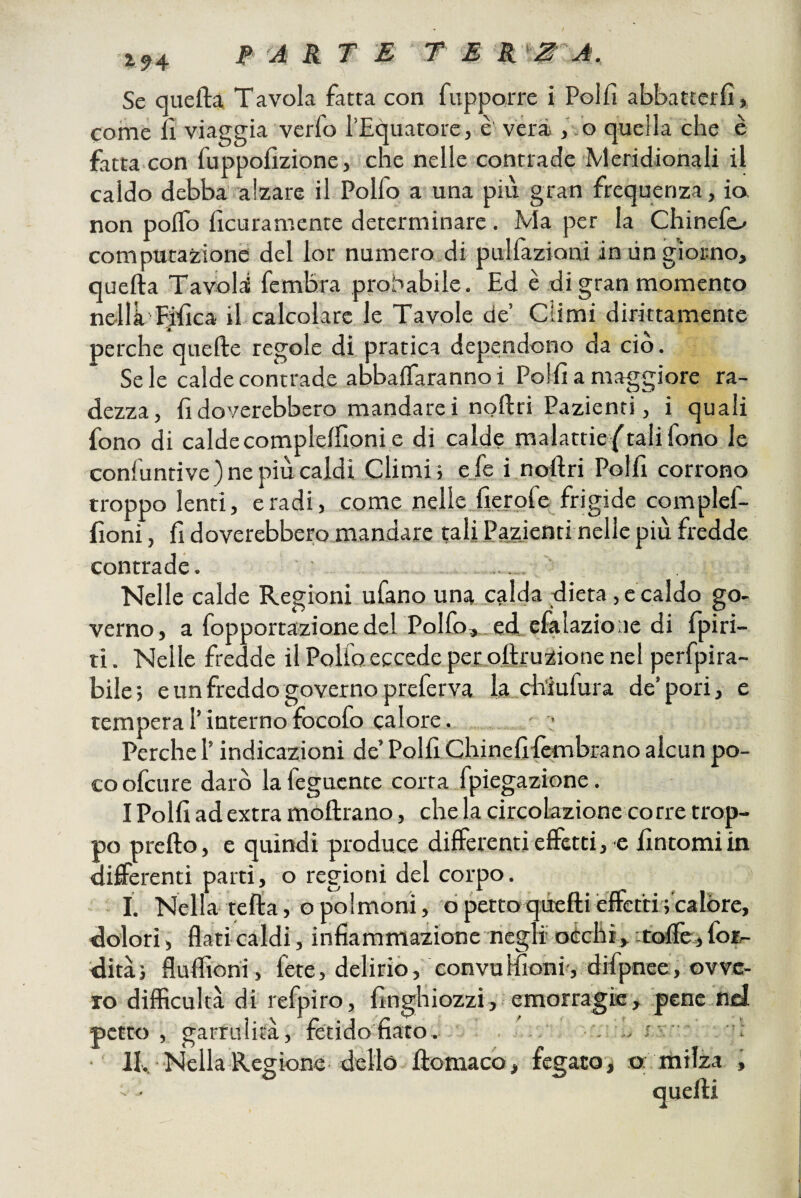 ì94 ARTE T E R Se queftà Tavola fatta con fupporre i Polfi abbattctfì, come fi viaggia verfo l’Equatore, è veri ,’/o quella che è fatta con fuppolìzione, che nelle contrade Meridionali il caldo debba alzare il Polfo a una più gran frequenza, io, non polfo ficuramenre determinare. Ma per la Chinefo computazione del lor numero di pulfazioni in ùngiorno, quella Tavolai fcmbra probabile. Ed è di gran momento nellà Filìca il calcolare le Tavole de’ Climi dirittamente perche quelle regole di pratica dependono da ciò. Se le calde contrade abbalfaranno i Polli a maggiore ra¬ dezza, lì doverebbero mandare i npllri Pazienti, i quali fono di caldecompIelTioni e di calde malattie/talifono le confuntive) ne più caldi Climi; e.fe inollri Polli corrono troppo lenti, e radi, come nelle ficxdfe frigide complef- lioni, li doverebbero mandare tali Pazienti nelle più fredde contrade. .. Nelle calde Regioni ufano una calda dieta, e caldo go¬ verno, a fopportazionedel Polfo,.ed efalazioae di fpiri- ti. Nelle fredde il Pollo eccede pei oftruzione nel perfpira- bile; e un freddo governo preferva la ddufura de’pori, e tempera l’internofocofo calore. ' Perche l’indicazioni de’Polli Chinelilèmbrano alcun po¬ co ofcure darò la fegucnte corra fpiegazione. I Polli ad extra móllrano, che la circolazione corre trop¬ po prello, e quindi produce differenti effetti, e Untomi in differenti parti, o regioni del corpo. I. Nella'iella, o polmoni, ò petto quelli effetti; calore, dolori, flaticaldi, infiammazione neglioéchi, itoflè^fotr- dità; flufliorii, fete, delirio, convullÌoni-, difpnee, ovve¬ ro diflìculta di refpiro, linghiozzi, emorragie, pene nel petto , garrulità, fetido fiato. . . • IL. Nella Regione dello llomaco , fegato j o: milza ,