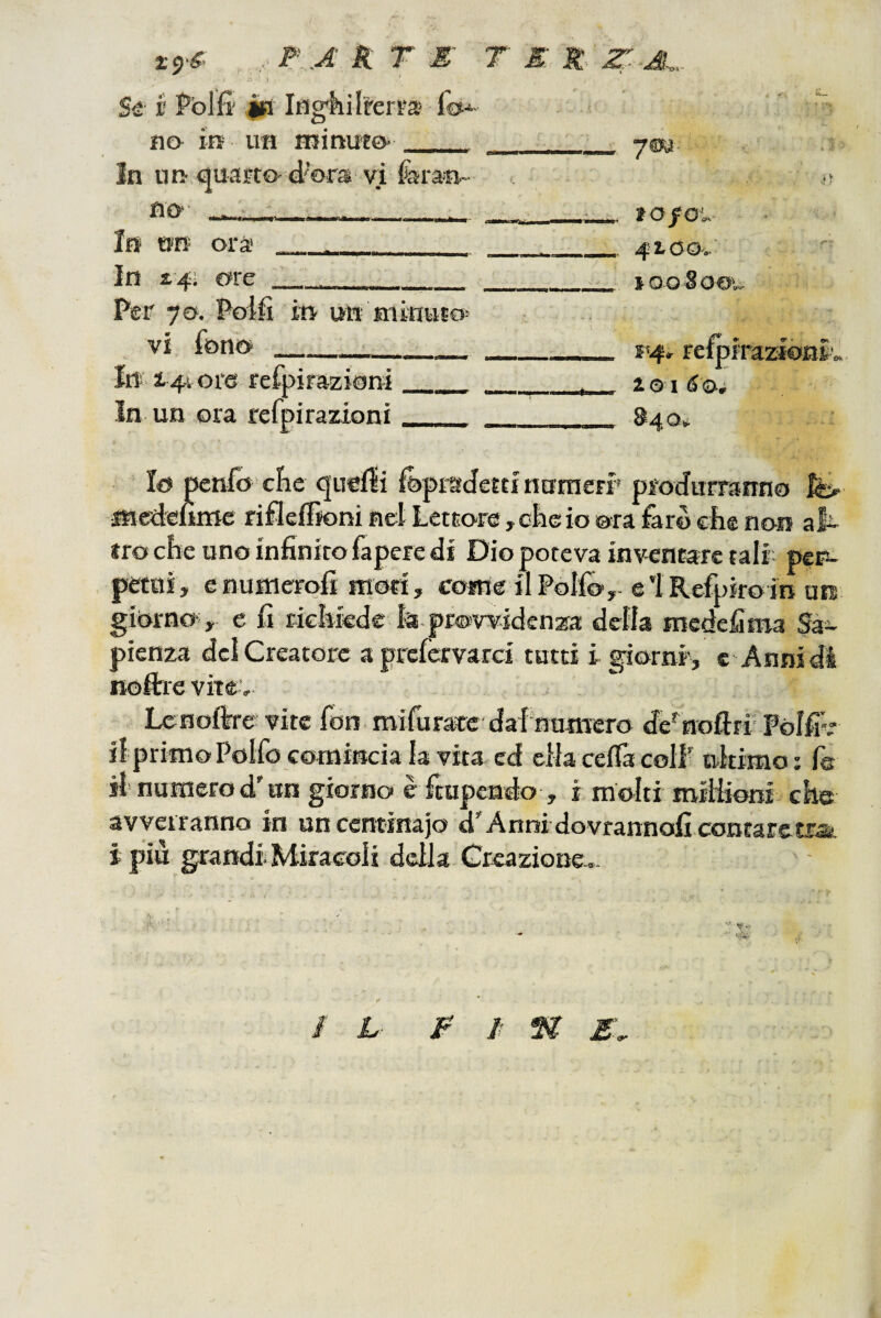 Se V Polfi' $a no in un Inghilterra fo-^ minuto. r In un quarto no . d’ora vi faran- • • ■ In ttn ora In £4;; ore Per 70. Polfi vi fono _ in un minuto Irt i/},! ore refpirazioni In un ora refpirazioni ym lO/O',. 42.00..: looSoo». s<4. refpiraztónl», io I éo, §40» Io penfo cìie quelli fepraJemntinieFr produrranno fe> fncéenme rifleffioni net Lettore, ohe io ora faro ciie non al- froche uno infinitofapere di Dio poteva inventare tali pen- petui, e numerofi moti, come ilPoIfo,. e i Refpiro in un giorno- , e fi tiehkdc la provvidenza delta medefiroa Sa¬ pienza dei Creatore a prefcrvarci tatti i giorni', c Annidi noftre vite. Lenoflrre vite fon. mifurare dal’numero de'nofirr Polfiv il primo Polfo comincia la vita ed ella ceflà coll nkimo; fa ih numero d'un giorno è rrupcndo , i molti mitiiwi che avverranno in uncentinajo d^Annidovrannoficontarctra. i piu grandi Miracoli della Greaziono,. / L £ / ^ E- ^