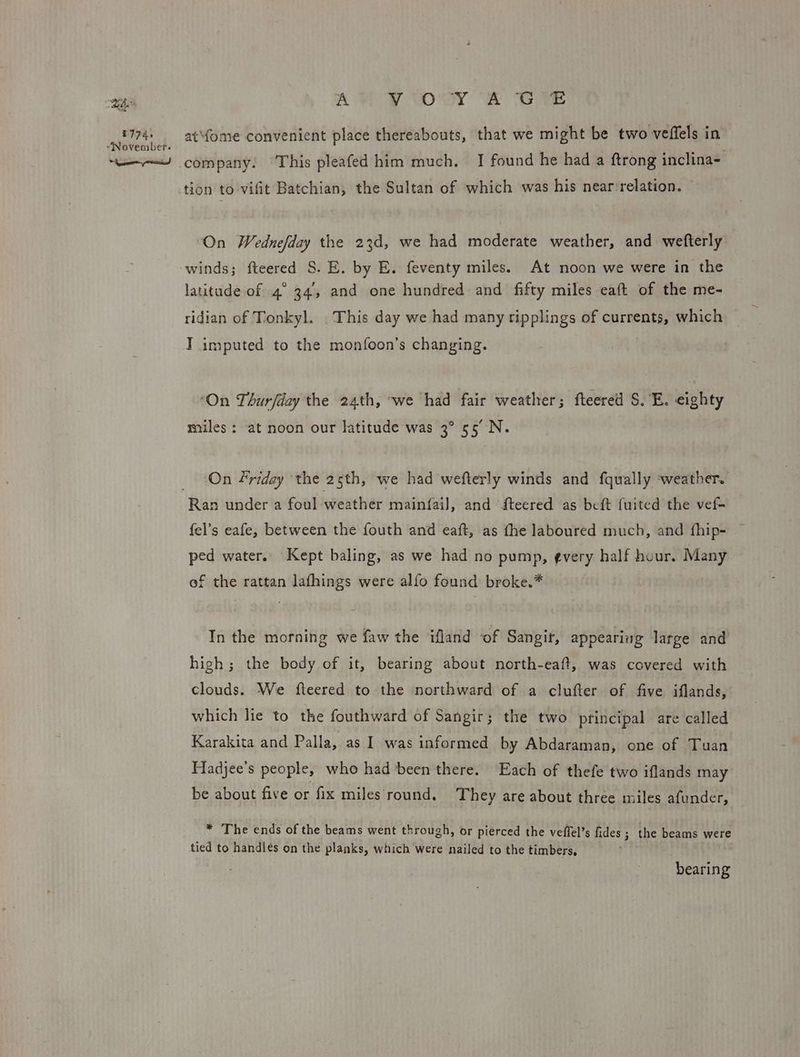 ah i774. “November. + Jy A VY OXY A Give at\fome convenient place thereabouts, that we might be two veffels in company. This pleafed him much, I] found he had a ftrong inclina- tion to vifit Batchian, the Sultan of which was his near’relation. ‘On Wednefday the 23d, we had moderate weather, and wefterly winds; fteered S. E. by E. feventy miles. At noon we were in the latitude of 4° 34, and one hundred and fifty miles eaft of the me- ridian of Tonkyl. This day we had many ripplings of currents, which I imputed to the monfoon’s changing. ‘On Thurfday the 24th, ‘we had fair weather; fteered S.'E. eighty miles: at noon our latitude was 3° 55° N. On friday the 25th, we had wefterly winds and fqually ‘weather. Ran under a foul weather mainfail, and iteered as beft {uited the vef- fel’s eafe, between the fouth and eaft, as the laboured much, and fhip- — ped water. Kept baling, as we had no pump, ¢very half huur. Many of the rattan lafhings were alfo found broke.* In the morning we faw the ifland of Sangit, appearing large and high; the body of it, bearing about north-eaft, was covered with clouds. We fteered to the northward of a clufter of five iflands, which lie to the fouthward of Sangir; the two principal are called Karakita and Palla, as I was informed by Abdaraman, one of Tuan Hadjee’s people, who had been there. Each of thefe two iflands may be about five or fix miles round. They are about three miles afunder, * The ends of the beams went through, or pierced the veffel’s fides ; the beams were tied to handles on the planks, which were nailed to the timbers, bearing
