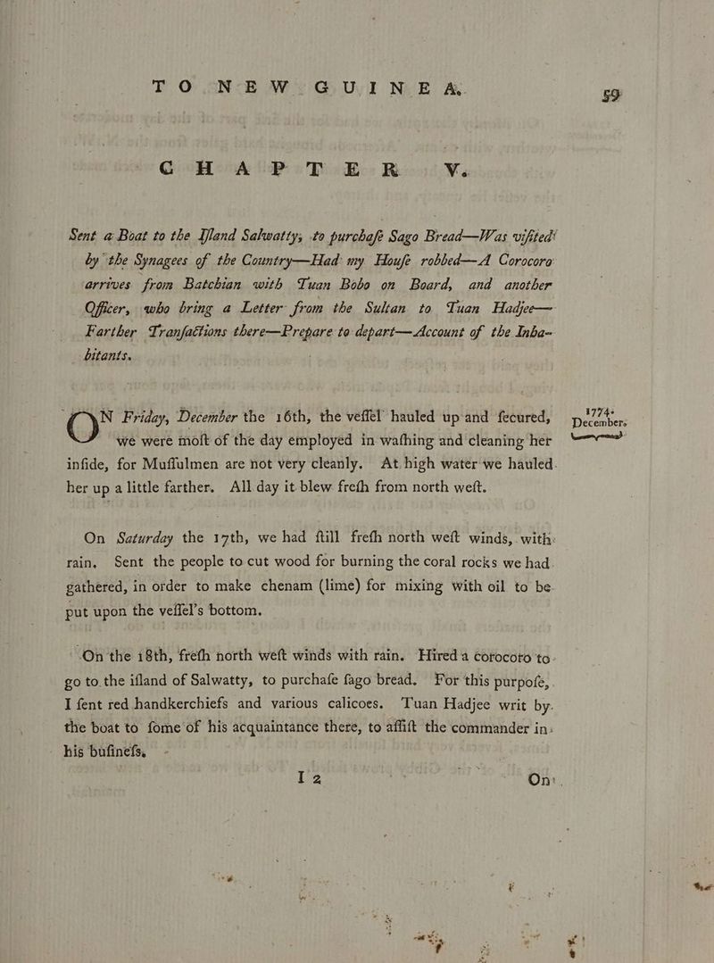 TO.NEW- GUINE &amp; G HAPTER Ve. by the Synagees of the Country—Had: my Houfe robbed—A Corocora arrives from Batchian with Tuan Bobo on Board, and another Farther Tranfaétions there—Prepare to:depart— Account of the Inba- bitants. . N Friday, December the 16th, the veffel hauled up and fecured, we were moit of the day employed in wafhing and cleaning her her up alittle farther. All day it blew freth from north weft. put upon the veilel’s bottom. - his bufinefs, Ay 1774 December. the