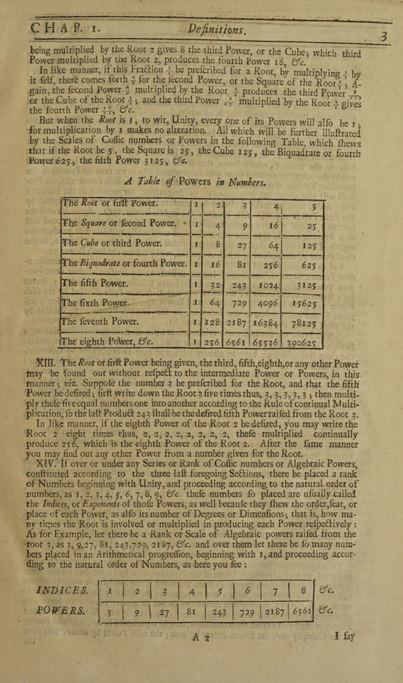 being multiplied by the Root 2 gives 8 the third Power, or the Cube; which third Power multiplied by the Root 2, produces the fourth Power 16 Cfc. In like manner, if this Fra&ion 4 be prefcribed for a Root, by multiplying i bv it felf, there comes forth $ for the fecond Power, or the Square of the Root^ • A gain, the fecond Power % multiplied by the Root 4 produces the third Power JL or the Cube of the Root \; and the third Power multiplied by the Root i gives the fourth Power 44, Cfc. ? 6 But when the Root is j, to wit, Unity, every one of its Powers will alfo be 1 - for multiplication by 1 makes no alteration. All which will be further illuftratcd by the Scales of Coffic numbers or Powers in the following Table, which fhews that if the Root be 7, the Square is 25, the Cube 125, the Biquadrate or fourth Power 625, the fifth Power 3125, &c. A Table of Powers in IT umbers* The Root or firft Power. 1 2 3 4 5 The Square or fecond Power. - 1 4 9 16 25 The Cube or third Power. 1 8 27 64 125; -The Biquadrate or fourth Power. 1 16 81 25 6 627 The fifth Power. 1 32 243 1024 312J The fixth Power- 1 *4 729 4096 ij«2j The feventh Power. I; 128 2187 16384 78127 (The eighth Potoer, &c. I 2 76 6761 6^36 390627 3?lH. The Root or firft Power being given, the third, fifth,eighth,or any other Power may be found out without refpeU to the intermediate Power or Powers, in this manner ♦, viz. Suppofe the number 3 be prefcribed for the Root, and that the fifth Power be defired} firft write down the Root 3 five times thus, 3,3,3,3,3 5 then multi¬ ply thefe fiveequal numbers one into another according to the Rule of continual Multi¬ plication, fo the laft Produft 243 (hall be thedefired fifth Powerraifed from the Root 3. In like manner, if the eighth Power of the Root 2 be defired, you may write the Root 2 eight times thus, 2, 2, 2, 2, 2, 2, 2, 2, thefe multiplied continually produce 256, which is the eighth Power of the Root 2. After the fame manner you may find out any other Power from a number given for the Root. XIV. If' over or under any Series or Rank of Coflic numbers or Algebraic Powers, conffituted according to the three laft foregoing SeUions, there be placed a rank of Numbers beginning with Unity, and proceeding according to the natural order of numbers, as 1,2,3,4, 7, 6, 7,8, 9, Cfc thefe numbers fo placed are ufually called the Indices, or Exponents of thofe Powers, as well becaufe they fhew the order,feat, or place of each Power, as alfo its number of Degrees or DimenfionSj that is, how ma¬ ny times the Root is involved or multiplied in producing each Power relpeUively: As for Example, let there be a Rank or Scale of Algebraic powers raifed from the root 3, as 3, 9,27, 81, 243,729, 2187, Cfc. and over them let there be fo many num¬ bers placed in an Arithmetical progreflion, beginning with 1, and proceeding accor¬ ding to the natural order of Numbers, as here you fee : 1 2 | 3 4 ■f 6 7 8 3 9 27 81 243 729 2187 6561 A % I fay INDICES. ROVERS. &c. Cfc.