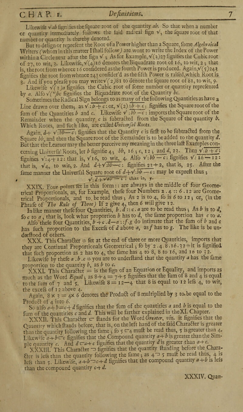 Likewife Vab fignifies the fquare root of the quantity ah. So that when a number or quantity immediately follows the laid radical fign V, the Iquare root of that number or quantity is thereby denoted. But to ddign or reprelent the Root of a Power higher than a Square, fome Algebraical Writers (whom in this matter I lhall follow) are wont to write the Index of the Power within a Circle next after the fign V ^ As for Example, (21)27 lignifies the Cubic root of 27, to wit, 3. Likewife, 16 denotes theBiquadrate root of 16, to wit, 2 •, that is, the root from whence 16 confidered as the fourth Power is produced. Again/(y)243 fignifies the toot from whence 243 confidefd as the fifth Power is railed,which Root is And if you pleafeyou may writevY 2)81 to denote the Iquare root of'81, to wit, 9. Likewile V(i)a fignifies the Cubic root of fome number or quantity reprefented by a. Alfo VCjbc fignifies the Biquadrate root of the Quantity be. Sometimes the Radical Sign belongs to as many of the following Quantities as have a Line drawn over them* as or, V{2) :b-\-c: fignifies the Square root of the fum of the Quantities b and c. Likewife V :bb-c: imports the Square root of the Remainder when the quantity, c is fubtracled from the Square of the quantity b. Which Roots, and Inch like, are called Univerfal Roots. Again, d-Y V:bb— c: fignifies that the Quantity c is firH to be fubtra&ed from the Square /i, and then the Squareroot of the Remainder is to beadded to rhe quantity L But that the Learner may the better perceive my meaning in the three laft Examples con- cerning Univerfal Roots, let b fignifie 4 * bb, 16 ; c, 12 ; and*/, 23. Then V:l?-Yc} fignifies V: 4+12: that is, V16, to wit, 4. Alio V: bb — c: fignifies /:i6 —12: that is, V4, to whg 2. And d-\-V:bb—c: fignifies 22-V-2, that is, 29. After the fame manner the Univerfal Square root of d+V:bb — c: may be expreft thus 5 y. fiji'-Virl/ —- C~. that 13, y. XXIX Four points fet in this form :: are always in the middle of four Geome¬ trical Proportionals, as, for Example, thefe four Numbers 2.4 :: 6.12 are Geome¬ trical Proportionals, and to. be read thus * As 2 is to 4, fo is 6 to 12 * or, (in the Phrafe of The Rule oj Three) If 2 give 4, then 6 will give 12. In like manner thefe four Quantities, b. d:\c.a are to be read thus •, As b is to d, foe to a, that is, look what proportion b has to d, the lame proportion has c to a. Alfo'thele lour Quantities, b -yc .d—a : :f.g do intimate that the fum of b and c has fuch proportion to the Excels of d above a, as/has t0£. The like is be un- derftood of others. ... XXX. This Chara&er ^ fet at the end of three or more Quantities, imports that they are Continual Proportionals Geometrical •, fo by '2.4.8.16.32-it is fignified. that fuch proportion as 2 has to 4, the lame has 4 to 8, 8 to 16, and 16 to 32. Likewile by thefe a .b.cY you are to underftand that the quantity a has the lame proportion to the quantity Z>, as b to c. < XXXI. This Character = is the fign of an Equation or Equality, and imports as much as the Word Equal h as 8+4 = q-Y 5 fignifies that the fum of 8 and 4 is equal to the fum of 7 and 5. Likewife 8 = 12—4 that 8 is equal to 12 lefs 4, to wit, the excels of 12 above 4. . . Again, 8 x 3 = 4X 6 denotes the Produ£t of 8 multiplied by 3 to.be equal to the Produfl of 4 into 6. .. So alfo a~{-b=c-\-d fignifies that the fum of the quantities a and b is equal to the fum of the quantities c and d. This will be farther explained in theXI. Chapter. XXXII. This Chara&er cr Hands for the Word Greater, viz. it fignifies that the Quantity which Hands before, that is, on the left hand of the faid Charaaer is greater than the quantity following the fitme •, lb 5 nruH be read thus, 5 is greater than 4. Likewifea-Ybtrc fignifies that the Compound quantity a-Yb is greater than the Sim¬ ple quantity c. And d tra-Yc fignifies thatthe quantity dis greater than a-Yc. XXX11I. This Charaaer -a fignifies that the quantity Handing before the Chara¬ aer is lels than the quantitv following the lame ^ as 4-1 5 mult be read thus, 4 is lei's than 7. Likewile, aY-b'-nc-Yd fignifies that the compound quantity a-Yb is lels than the compound quantity c-y d. XXXIV. Quan-