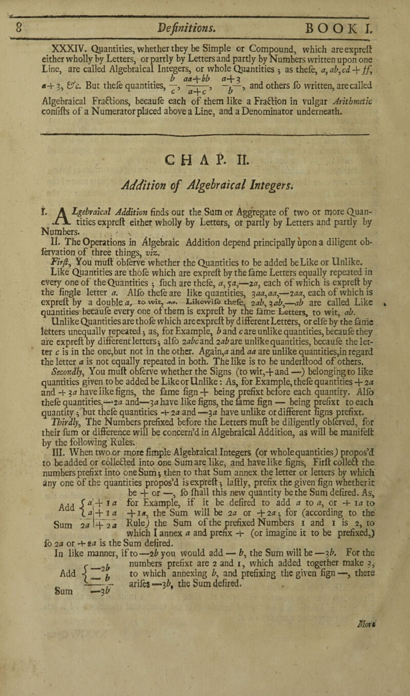 XXXIV. Quantities, whether they be Simple or Compound, which are expreft either wholly by Letters, or partly by Letters and partly by Numbers written upon one Line, are called Algebraical Integers, or whole Quantities } as thefe, a, ab,cdff, , aa\bb ^ *+ 3, &c. But thefe quantities, —, ——, and others fb written, are called . C CL “j C U Algebraical Fractions, becaule each of them like a Fra&ion in vulgar Arithmetic confifts of a Numerator placed above a Line, and a Denominator underneath. CHAP. II. Addition of Algebraical Integers. j. A Lgebraical Addition finds out the.Sum or Aggregate of two or more Quan- tides expreft either wholly by Letters, or partly by Letters and partly by Numbers. .. . * \ ^ II. The Operations in Algebraic Addition depend principally upon a diligent ob- lervation of three things, viz. Firfi, You muff obferve whether the Quantities to be added be Like or Unlike. Like Quantities are thole which are expreft by the lame Letters equally repeated in every one of the Quantities *, fuch are thele, #, s#,—-2#, each of which is expreft by the lingle letter#. Alfo thele are like quantities, 3##,##,—2##, each of which is expreft by a double#, to wit, Likcwife thefe, 2#£,?#£,—ab are called Like * quantities becaufe every one of them is expreft by the lame Letters, to wit, ab. Unlike Quantities are thofe which are expreft by different Letters, orelfeby the lame letters unequally repeated * as, for Example, £and care unlike quantities, becaule they are expreft by different letters 5 alfo 2#fcand 2#^are unlike quantities, becaule the let¬ ter c is in the one,but not in the other. Again,# and ## are unlike quantities,in regard the letter # is not equally repeated in both. The like is to be underftood of others. Secondly, You muft oblerve whether the Signs (to wit,-f and—) belonging to like quantities given to be added be Like or Unlike: As, for Example, thele quantities + 2* and -l- 3# have like ligns, the fame lign + being prefixt before each quantity. Allb thele quantities,—‘2# and—3# have like ligns, the fame lign — being prefixt to each quantity; but thefe quantities 4-2# and —3# have unlike or different ligns prefixt. Thirdly, The Numbers prefixed before the Letters muft be diligently oblerved, for their fum or difference will be concern’d in Algebraical Addition, as will be manifeft by the following Rules. III. When two or more fimple Algebraical Integers (or whole quantities) propos’d to be added or collected into one Sum are like, and have like ligns, Firfi: colledf the numbers prefixt into one Sum * then to that Sum annex the letter or letters by which any one of the quantities propos’d is expreft; laftly, prefix the given lign whether it be -F or —, fo lhall this new quantity be the Sum defired. As, Add -f 1 a for Example, if it be defired to add # to #, or -4- 1# to a t#-j- 1# -F i«, the Sum will be 2# or +2#^ for (according to the Sum 2# Rule) the Sum of the prefixed Numbers 1 and 1 is 2, to which I annex # and prefix 4- (or imagine it to be prefixed,) fo 2a or 4- 2a is the Sum defired. In like manner, if to—2 b you would add — fc, the Sum will be —3 b. For the numbers prefixt are 2 and 1, which added together make 3, to which annexing Z>, and prefixing the given lign —, there ariles —3bt the Sum defired. Morsi