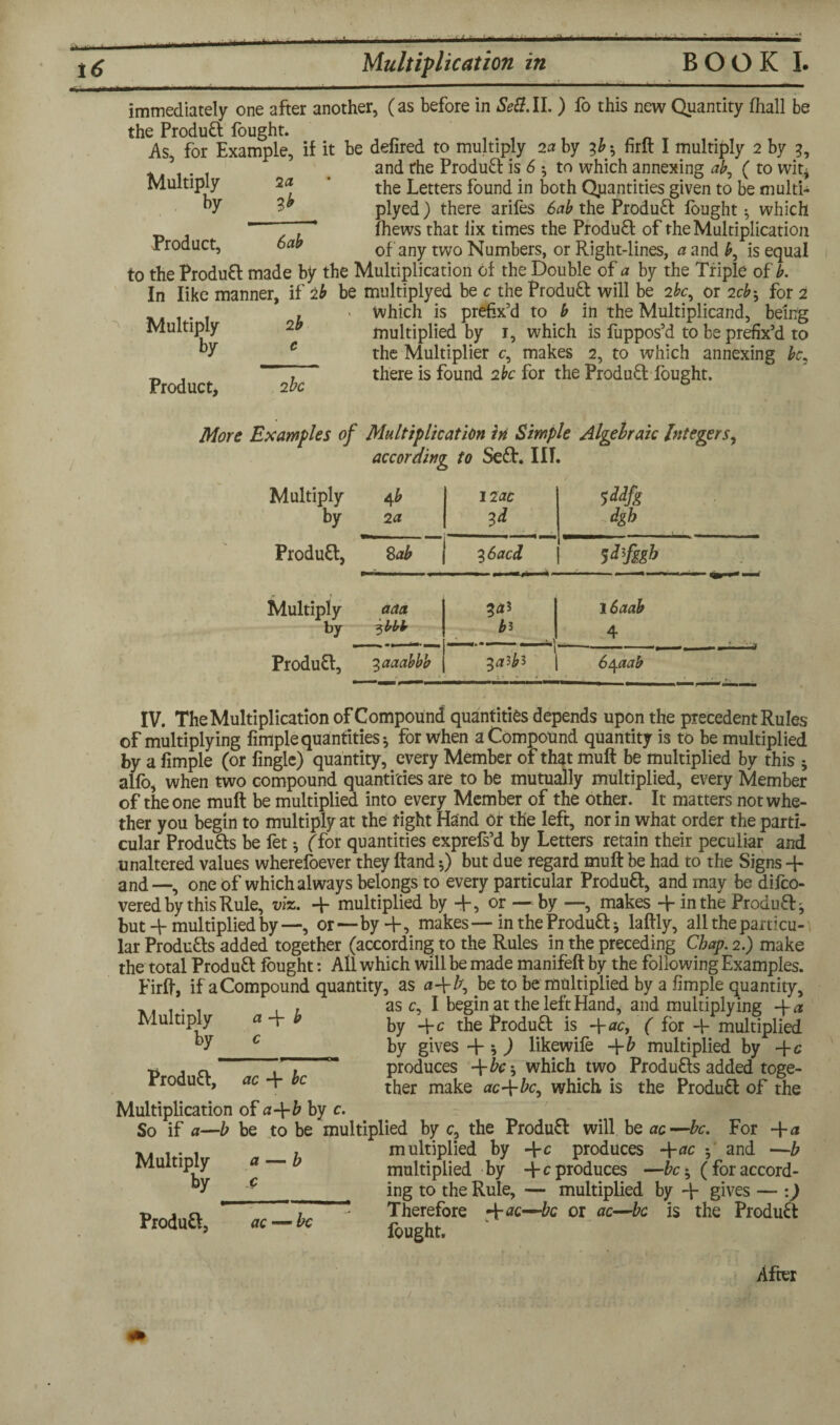 16 Multiplication in BOOK I. immediately one after another, (as before in Se8. II. ) fo this new Quantity (hall be the Product fought. As, for Example, if it be defired to multiply 2a by 3&-, firlt I multiply 2 by 3, and rhe Produft: is 6 ; to which annexing ab, ( to wit* 2a ’ the Letters found in both Quantities given to be multi* 3* plyed) there ariles 6ab the Product fought^ which Thews that iix times the Produft of the Multiplication of any two Numbers, or Right-lines, a and £, is equal Multiply by Product, 6ab ~\ to the ProduH made by the Multiplication of the Double of a by the Triple of b. In like manner, if 2b be multiplyed be c the Produft will be 2fc, or 2cb^ for 2 , > Which is prefix’d to b in the Multiplicand, being multiplied by 1, which is fuppos’d to be prefix’d to Multiply by Product, 2 be the Multiplier c, makes 2, to which annexing be, there is found 2be for the Product fought. More Examples of Multiplication in Simple Algebraic Integers, according to Seft. I IT. Multiply 4 b 12 ac by 2 a 3* dgh Produtt, Sab \ 36accL Sdfggh Multiply aaa 3 16aab by 3 bbb b* 4 ProduH, 3aaabbb 3^3^3 6\aab IV. The Multiplication oFCompound quantities depends upon the precedent Rules of multiplying fimple quantities * for when a Compound quantity is to be multiplied by a fimple (or fingle) quantity, every Member of that muff be multiplied by this * alfo, when two compound quantities are to be mutually multiplied, every Member of the one muff be multiplied into every Member of the other. It matters not whe¬ ther you begin to multiply at the tight Hand or the left, nor in what order the parti¬ cular Produtts be fet •, (for quantities exprefs’d by Letters retain their peculiar and unaltered values wherefoever they ftand •,) but due regard muft be had to the Signs 4- and—, one of which always belongs to every particular Produft, and may be difeo- vered by this Rule, viz. 4- multiplied by +, or — by —, makes 4- in the Produft^ but 4- multiplied by—, or—by 4-, makes—in the Produfl: * laftly, all the particu¬ lar Products added together (according to the Rules in the preceding Chap. 2.) make the total ProduH fought: All which will be made manifeft by the following Examples. Firft, if a Compound quantity, as a\b, be to be multiplied by a fimple quantity. Multiply by ci 4* b Produft, ac 4 be as c, I begin at the left Hand, and multiplying ~\-a by 4-c the Produfl: is -\-ac, ( for 4- multiplied by gives 4 s ) likewife 4-b multiplied by 4-c produces -\-bc-, which two Produfts added toge¬ ther make ac-\-bc, which is the Product of the a Multiplication of a -{-b by c. So if a—b be to be multiplied by c, the Produ£t will be ac—be. For 4-a f multiplied by 4-c produces -\-ac f and —b multiplied by -fc produces —be * (for accord- ing to the Rule, — multiplied by 4- gives — :) Therefore 4-ac—bc or ac—be is the Product fought. Multiply by After Produfl, ac — be