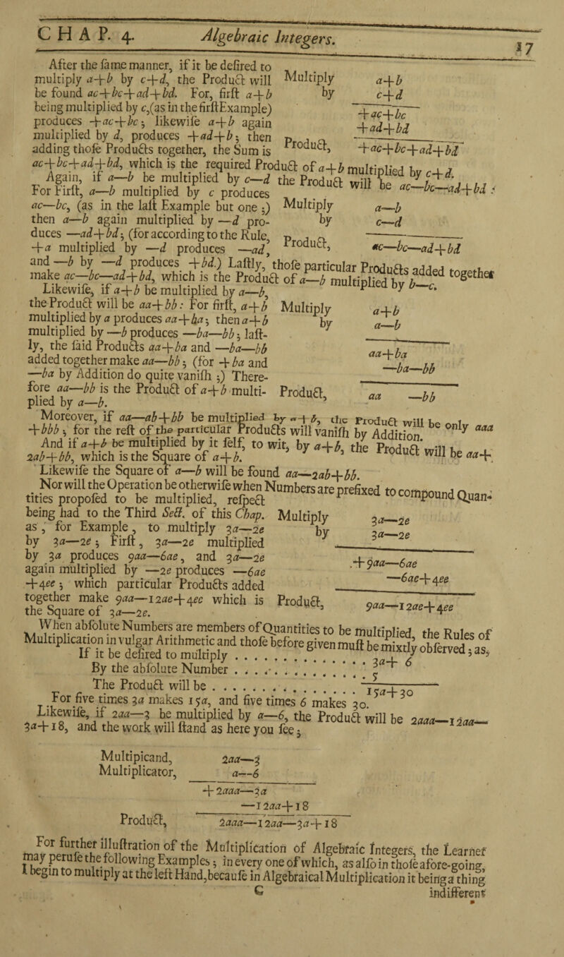 After the lame manner, if it be defired to multiply a-yb by c-\-d, the Product will Multiply a-\-b be found ac-ybc-yad-ybd. For, firft a-yb by c~yd being multiplied by c,(as in the firftExample) ~~~y^j~j,— produces -\-ac-ybch likewile a-yb again multiplied by J, produces -yad-yb *, then Pr , a-i- adding thole Produ£ts together, the Sum is rroauLf> -bac-ybc-yad-ybd oc+bc+ad+bd, which is the required ftodnft of ^multiplied b , . Again, if a—b be multiplied by c—d the Prodn/4 mill V y i*'. For Firft’ a-b multiplied by e produces ™ Wl11 be i ac—bc, (as in the lalt Example but one 5) Multiply a—i then a—b again multiplied by —d pro- by c—d duces —ad-ybdh (for according to the Rule, p j o --- -ya multiplied by —d produces —ad irodutbi «—be—ad-ybd Likewile, if a-yb be multiplied by a—b, * y * the Produff will be aa+bb: For firft, a-yb Multiply aA-b multiplied by a produces aa-yba^ then0-f£ by <Z-h multiplied by —b produces —ba—bb; laft- ___ ly, the faid Produffs aa-yba and —ba—bb , h 5 added together make aa—bb h (for 4 ba and ‘ ~t ? ,, •—ba by Addition do quite vanilh 0 There- _ ™ fore aa—bb is the Produff of a-yb multi- Produff hh plied by a—b. 5 ~~0l) Moreover, if aa—ab-ybb be multipl>ed by ^ the piodufi- win i -ybbb h for the reft of the particular Produfts will vanilh by Addition 0n y aaa And it a-yb be multiplied by it felf, to wit, by a-yb, the Produft will be aa^ lab-ybb, which is the Square of a-yb. 111 De Likewife the Square of a—b will be found aa—2ab-ybb being had to the Third Sett, of this Chap. Multiply oa— ?e as, for Example, to multiply 3a—2e by Z> by 30—20* Firft, 30—20 multiplied * 0 2e by 3a produces 900—600, and 30—20 again multiplied by —20 produces — 600 t . 4-4^? which particular Produffs added ._ 60044^_ Ihffqua “fe3^.I2ae+4“ ^ *—***+«« When abfolute Numbers are members of Quantities to be multiplied the Rules of By the abfolute Number 1“' The Produff will be ....... ,.. - For five times 30 makes 150, and five times 6 makes *30 5 3 Multipicand, 200—3 Multiplicator, a—6 42000—30 ___— 120041S Produff, 2 aaa—1200—30418 For further illuftration of the Multiplication of Algebraic Integers, the Learnef indifferent
