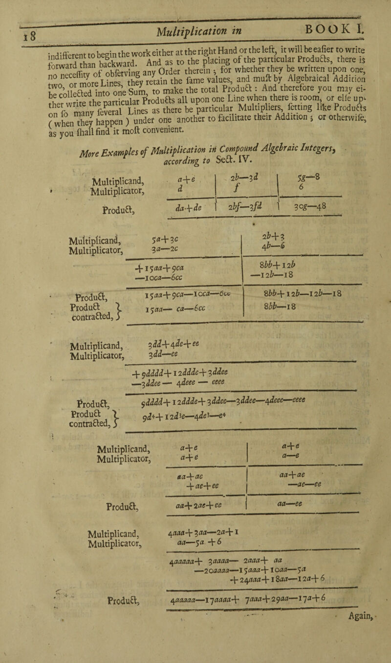 Multiplication in indifferent to begin the work either at the right Hand or the left, it will be eafier to write forward than backward. And as to the plating of the particular Produfts, there is iorwara tnan . Order lherein . for whether they be written upon one, no neceffity thev regain the fame values, and mull: by Algebraical Addition ircoSd nfoR neS fo mate [he total Product An/therefore you may ei- 1 ,!rirP fhe mrricular Produfts all upon one Line when there is room, or elfe up- rl'er write t p uhi particular Multipliers, fetting like Products ( whefothey ££ ) under one another to facilitate their Addition , or otherwife, as you fliall find it molt convenient. More samples of Multiplication in Compound Algelraic Integers, according to SeCt. IV. Multiplicand, » Multiplicator, ProduCt, a\e 2 b—id 1 5^—8 d f J 6 da-\-de 2 bf—zfd 1 log—48 Multiplicand, Multiplicator, 504-3c 30-2C 2H? 4 b—6 ►/»■ . ^• 4-1 ^aa-\-^ca —ioc0—6cc M-\-12 b —12b—18 ProduCt, ProduCt > contracted,3 15 a a4- $ca—1 oca—6 w 1500— ca—6cc %bb-\- 12&—12 b—18 8 bb—18 Multiplicand, Multiplicator, 3<&?4*4^e-Wfi 3 dd—ee i] 4- $dddd-\-12dddc\ 3 ddee _-2, ddee— 4 deee — eeee ProduCt, Product \ contracted, 3 $dddd-\-1 lidded 3ddee— 3ddee—^deee—eeee 9^44-12 d*e—4 del—g4 Multiplicand, Multiplicator, ProduCt., Multiplicand, Multiplicator, 4 0004- 300—204*1 act—5 a 4*6 04 0 04” e 04-e a—e aa-\-ac aa\ae -\-ae-\-ee —ae—ee 004- 2 0tf+ ee j aa—ee 4000004* 30000— 2aaa-\- aa —200000— 150004 loaa—5a 4- 240004* 1 800—1204* 6 ProduCt, 400000—1700004* 700*4*2900—1704*6 Again, •