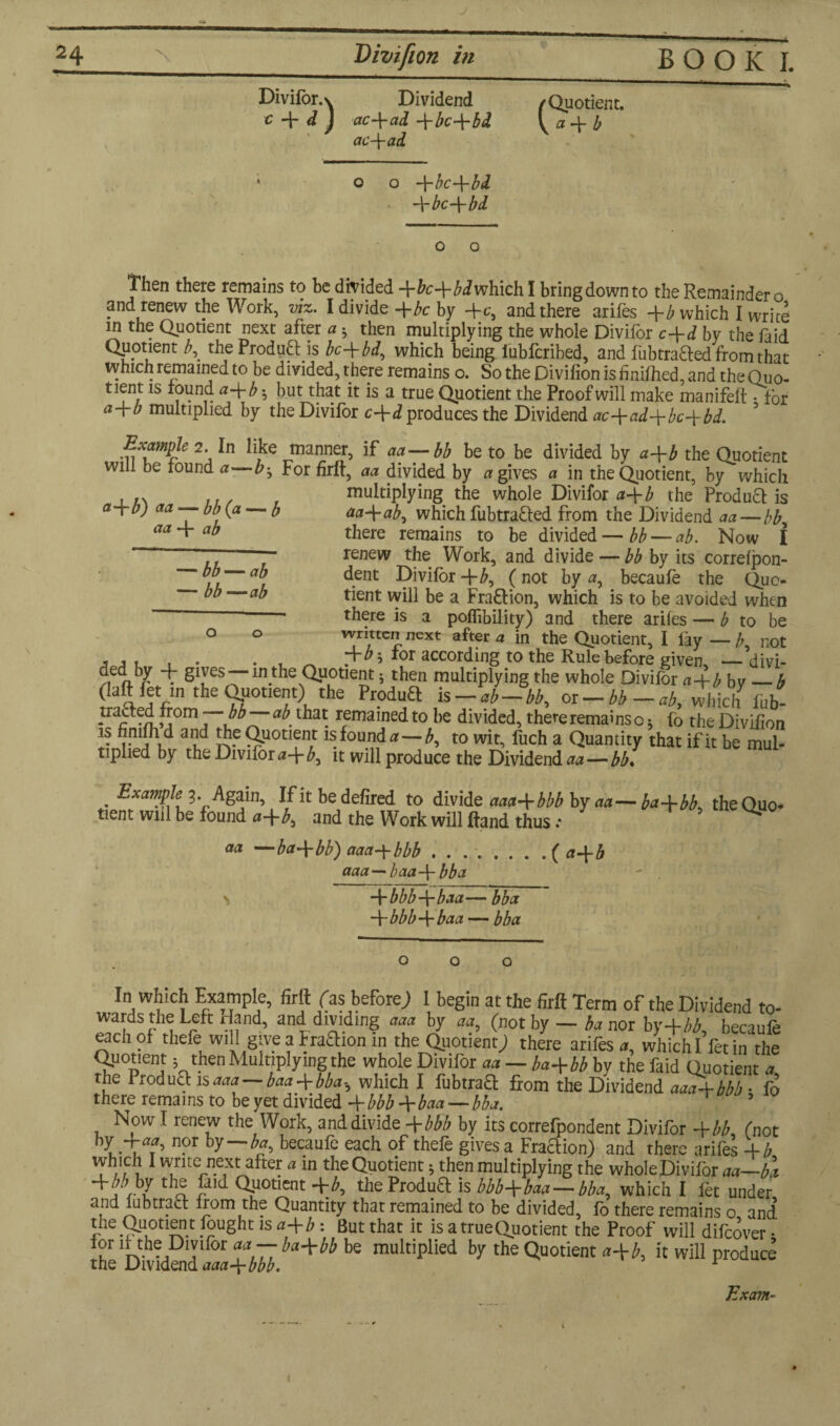 Divifor. \ Dividend c d j etc 4* ctd bc-\-bd ac\ad o -\-bc-\-bd -\-bc-\-bd c Quotient. a 4 b Then there remains to be divided 4^4^whichl bring down to the Remainder o and renew the Work, viz. I divide -\-bc by 4^, and there arifes 4b which I write in the Quotient next after a h then multiplying the whole Divifor c+d by the faid Quotient the Produft is bc\bd., which being iubferibed, and fubtrafted from that which remained to be divided, there remains o. So the Divifion is finifhed, and the Quo- uent is round a-\-b -, but that it is a true Quotient the Proof will make manifeft • for a-\-b multiplied by the Divifor c\d produces the Dividend ac4ad-\-bc+bd. Example 2. In like manner, if aa—bb be to be divided by a-\-b the Quotient will be found a—b^ For firft, aa divided by ogives a in the Quotient, by which multiplying the whole Divifor a-\-b the Product is aa+ab, which fubtrafted from the Dividend aa—bb^ there remains to be divided—bb — ab. Now I renew the Work, and divide — bb by its correfpon- dent Divifor 4(not by a, becaufe the Quo¬ tient will be a Fra&ion, which is to be avoided when • there is a pofiibility) and there arifes — b to be o O written next after a in the Quotient, I lay—/; not , , , , . . , ^ 435 for according to the Rule before given, —divi- t givesthe Quotient * then multiplying the whole Divifor a-4-b bv_b (iaftfet mtheOpouent) the Produft is -ab-bb, or-bb-at, which fob- traded from bb ab’ that remained to be divided, there remains o * fo the Divifion is fin and and the Quotient is found#—b, to wit, fuch a Quantity that if it be mul¬ tiplied by the Divifora\b^ it will produce the Dividends — bb. ct+b) aa — bb(a — b aa 4 ab — bb — ab — bb —ab . 3* Again, If it bedefired to divide aaa-\-bbb by aa tient will be found a-\-b, and the Work will Hand thus .* —ba-\-bb) aaa-\-bbb . . ..( a-\-b aaa—baa-\- bba -\-bbb-\-baa— bba -\-bbb-\-baa — bba — ba 4 bb, the Quo- aa In which Example, firft (as before; 1 begin at the firft Term of the Dividend to¬ wards the Left Hand, and dividing aaa by aa, (not by — M nor by+M, becaufe each of thefe will give a Eraaion in the Quotient; there arifes a, which I fet in the Quotient; then Multiplying the whole Divifor aa — ba+bb by the faid Quotient a the Iroduttis aaa—baa+bba-, which I fubtraQ from the Dividend aaa-bbbb • fo there remains to be yet divided 4 bbb 4baa — bba. Now I renew the Work, and divide 4bbb by its correfpondent Divifor 4bb (not i - i f’ by“~^’ becaufe eac^ of thefe gives a Fraction) and there arifes 4/7 which I write next after a in the Quotient 5 then multiplying the whole Divifor aa—ba +bbhlth® £aid Quotient 4b, theProdua is bbb+baa—bba., which I fet under and lubtract from the Quantity that remained to be divided, fo there remains o and the Quotien t fought is a+b : But that it is a true Quotient the Proof will difeover • rhcDS^+W. +Wte mUkipUed ^ ^ will produce Exam- 1