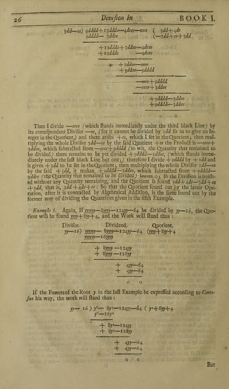2 6 Divifion in B O O K I. - 1 1 i. ■ — ■ ■■ .i. i ■ %dd—ee) gdddd\12ddde—4deee—eeee ( ^dd-^qde ydddd— 2 ddee (—7,dd-\-ee~{- 7,dd 412 ddde\ 7 ddee—4 deee Hr 12 ddde —4deee — 4 7, ddee—eeee H- id dee—gdddd » V 1 ....— —' ■■■■ —eeee-bgdddd —eeee43 ddee H- gdddd—7, ddee -\-gdddd—7, ddee : T ; O . ~ O k * * * * - t | ^ if • Then I divide »—eeee (which Hands immediately under the third black Line) by its correfpondent Divifor —ee, ('for it cannot be divided by 3dd fo as to give an In¬ teger in the Quotient,) and there arifes -\-ee, which I fetin theQuotient* then mul¬ tiplying the whole Divifor 7,dd—ee by the faid Quotient -\-ee the Product is —eeee-\- t,ddee, which fubtra&ed from —eeee\gdddd (to wit, the Quantity that remained to be divided; there remains to be yet divided 4 gdddd—7,ddee, fwhich Hands imme¬ diately under thelaH black Line but one-,; therefore I divide 4 gdddd by 4?^ and it gives 4?dd to be fet in theQuotient-, then multiplying the whole Divifor 7,dd—ee by the faid 4 ~tdd, it makes -\-gdddd—gddee, which fubtracled from \gdddd— %ddee fthe Quantity that remained to be divided; leaves o fo the Divifion isfinifh- ed without any Quantity remaining, and the Quotient is found ydd+ajle— %dd-\-ee H~ 7>dd, that is, 2,dd 44de-\-ee : So that the Quotient found out by the latter Ope¬ ration, after it is contra&ed by Algebraical Addition, is the fame found out by the former way of dividing the Quantities given in the fifth Example. : * i ,,, >.'r ' ’ -f - . Example 6. Again, Ifjyyyjy—Syyyy—124^—64 be divided by yy—16, theQuo¬ tient will be found yyyy4 8yy 4 4, and the Work will Hand thus : Divifor. Dividend. Quotient. yy—16) yyyyyy— fyyyy—124^—64 (yyyy+zyy+4 yyyyyy—16yyyy 4 Syyyy—i2^yy 4 %yyyy—i2Syy 4 4XX—M 4 *\yy—84 o o # • If the Powers of the Root y in the laR Example be expreffed according to Carter fas his way, the work will Hand thus : yy— id) y6— 8/1—124^—54 ( >44^44 y6—i6y4 4 8>4—124yy 4 gj4-\2%yy + 4)7—^4 + 4)7—6+ Q O Blit