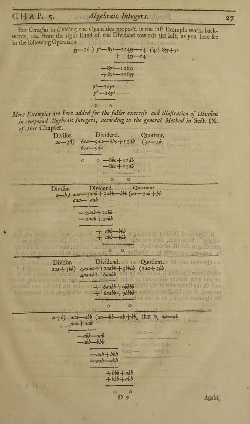 C H A P. 5. Algebraic Integers. \ T,\^T IT i ^ _____—  ■ ■ ' ..1.- ■ ■ But Cartejius in dividing the Quantities propos’d in the laft Example works back¬ wards, viz. from the right Hand of the Dividend towards the left, as you here fee in the following Operation. jy—I* ) /— 8)4—-i24yy—64. ('4+8yjf+y4 + 4»—d4i —’8y4—i2Syy -f 8)14—128» y*-^l6y* f—i6y4 More Examples are here added for the fuller exercife and illu(lration of Divifiori in compound Algebraic Integerr, according to the general Method in Se£h IX. of this Chapter. Divifor. Dividend. . Quotient. 2c—id) 6ca—y da.—Sbc-\-12db (3 a—4^ 6ca—9 da .7, I w '•’.VI ■ o o —Sbc-\-l2db —8k-f 12& Divifor. Dividend. Quotient. a_b) aaa—iaab-\r %abb—bbb (aa—2ab\bh aaa— aab *—2 aab3 abb —naab-\- 2 abb aero jornpHu _ -J-* , ’ • .. ■ ~Y ‘ f 1 -1 >’ 1 • > . ! ' - ■ — ,''‘?VA‘33iU . Divifon Dividend. jo Quotient. .• : • ' 2aa\fbb) ^aaaa-\-12aabb\fbbbb (2aa\^bb, qaaaa\ - 6 a abb d)j -_2£ ; ■ - -E 6aabb+9bbbb -p 6aabb-j- ybbbb * ■ • !:ro — «+*) £#,2—abb (aa—bb—ab -p bbi that is3 aa—ab aaa4- aab —abb—aab —-abb—bbb —aabbbb —aab—abb &£■ ot/r/. - 1 c r i 4- • —1, SI A H ) Arbbb\~abb bbbabb * o o