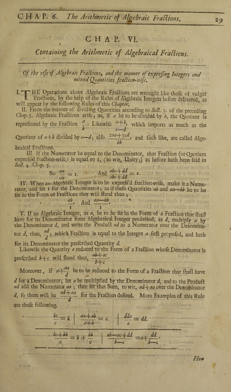 CHAP. 6. The Arithmetic of Algebraic Fractions. '• 1 1 ■■■ ' '■ —- -- ■ V . , _ f * ' - . ** I Containing the Arithmetic of Algebraical Fractions. lij-nj Of the rife of Algebraic Fr actions ^ and the manner of expreffing Integers and mixed Quantities fraction* wife. *- •“*» KJ J ♦. J 1 1 a • i -* C* i . * _ {\ • f « V ■* *«'- J l vj ! , I. HE Operations about Algebraic Fractions are wrought like thole of vulgar 1- Fractions, by the help of the Rules of Algebraic Integers before delivered as will appear by the following Rules of this Chapter. II. From the manner of dividing Quantities according to Se&. 3. of the preceding Chap. 5. Algebraic Fra&ions arife 3 as, if a be to be divided by b, the Quotient is reprefented by the Fra&ion ~: Likewife aAlT which imports as much as the b c—I Quotient of a-\-b divided by c—alfo and fuch like, are called Alge- bb b braical Frafrions. - III If the Numerator be equal to the Denominator, that Fra&ion (or Quotient exprefsVl. fra£f ion-wifej is equal to 1, (to wit, Unity 3) as before hath been faid in Se&. 4. Chap. 5. So - = 1. And ~~id4 - »- aa abc-\-dd ! . ,, ; rator, and fet 1 for the Denominator 3 as ifthefe Quantities ab and aa—bb be to be let in the Form of Fra&ions they will ftand thus 3 , POlC; ±. And •o - '■ .VI yc. ' i own 1 idoc znc> V. If an Algebraic Integer, as a, be to be fet in the Form of a Fraftion that fhall have for its Denominator fome Algebraical Integer prefcribed, as f multiply a by the Denominator J, and write the Product ad as a Numerator over the Denomina- 7 tor d, thus, Ay which Fra&ion is equal to the Integer a firft propoled, and hath d for its Denominator the prefcribed Quantity d. Likewife the Quantity a reduced to the Form of a Fraction whole Denominator is prefcribed b\c will Hand thus, • Moreover, if a-\-~ be to be reduced to the Form of a Fraftion that fhall have Cl d for a Denominator 3 let a be multiplied by the Denominator <7, and to the Product ad add the Numerator aa 3 then let that Sum, to wit, ad-\-aa over the Denominator d, fo there will be for the Fraction defired. More Examples of this Rule d are thefe following. be , — = v. 1 . aaAf-ab a. dda = dd. A—* - bcr\-bb , . bb - = 0 + c C ' ab—ac\dd dd b—c b—c How *9