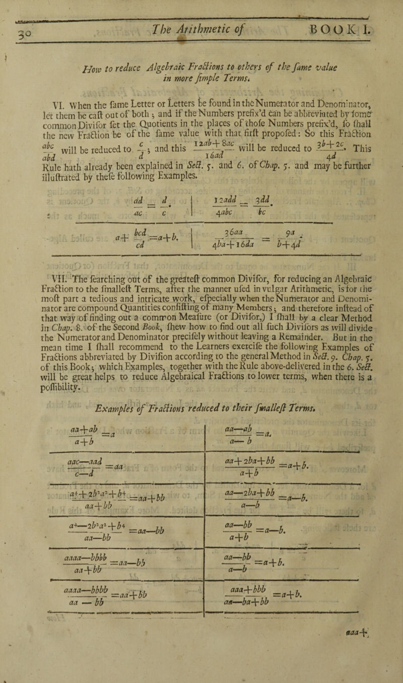 —*» 3° The Arithmetic of —--4- BOOK I. How to reduce Algebraic Fractions to others of the fame value in more fimple Terms* i VI. When the fame Letter or Letters ie found in the Numerator and Denominator, let them be caft out of both •, and if the Numbers prefix’d can be abbreviated by iomfir common Divifor fet the Quotients in the places of'chofe Numbers prefix’d, fo (hall the new Fraction be of the fame value with that firft propofed: So this Fra&ibn a}°. will be reduced to 4* and this - will be reduced to l^L-* This abd d ^ ° ^ 1 4^ Rule hath already been explained in Sell. y. and 6. of Chap. 5. and may be further ill ultra ted by thefe following Examples. r ... XJ -»> A 31 3ft0i30ijyi) i del ac d 12 add 41abc be L-fr,.. . Uj-'lvJ a-F —^ ==a-\-b. cd 3Saa __ _9f-< rfa-\-i6da b-\-qd -—- f Ol/DlO ! VII. The (earching out of the greateft common Divifor, for reducing an Algebraic Fraction to the (malleft Terms, after the manner ufed in vulgar Arithmetic, is for the molt part a tedious and intricate work, elpecially when theNumerator and Denomi¬ nator are compound Quantities confiding of many Members} and therefore inltead of that way of finding out a common Meafure (or Divifor,) I (hall by a clear Method in Chap. 8. of the Second Boo£, (hew how to find out all fuch Divilors as will divide the Numerator and Denominator precifely without leaving a Remainder. But in the mean time I (hall recommend to the Learners exercife the following Examples of Fra&ions abbreviated by Divifion according to the general Method in Sell. 9. Chap. of this Book} which Examples, together with the Rule above-delivered in the 6. Self. will be great helps to reduce Algebraical Fractions to lower terms, when there is a pofiibility. 11>31 * ‘ f Examples of Frail ions reduced to their fmallefl Terms» a a—ab aa-\-ab _ a\b 1 J 1: i ±' a— b — a< aac—aad c—d —aa .•Bii n 'J ‘ D , *”< 31 iJ ( of. aa-\-bb aa\Tba-\-bb , , a-\-b aa—2 ba-\-bb IPZ * =a—b. a 4—2b2 a2-{-b* Jr -1— —aa—bb aa—bb aa—bb a-\-b —a—b. aaaa—bbbb ,. - —aa—bb aa\bb aaaa—bbbb , ,, -- —aa-\-bb aa — bb aa—bb . T z=a-\-b. a—b aaaArbbb _ . , aa—ba\ bb *aa-*r