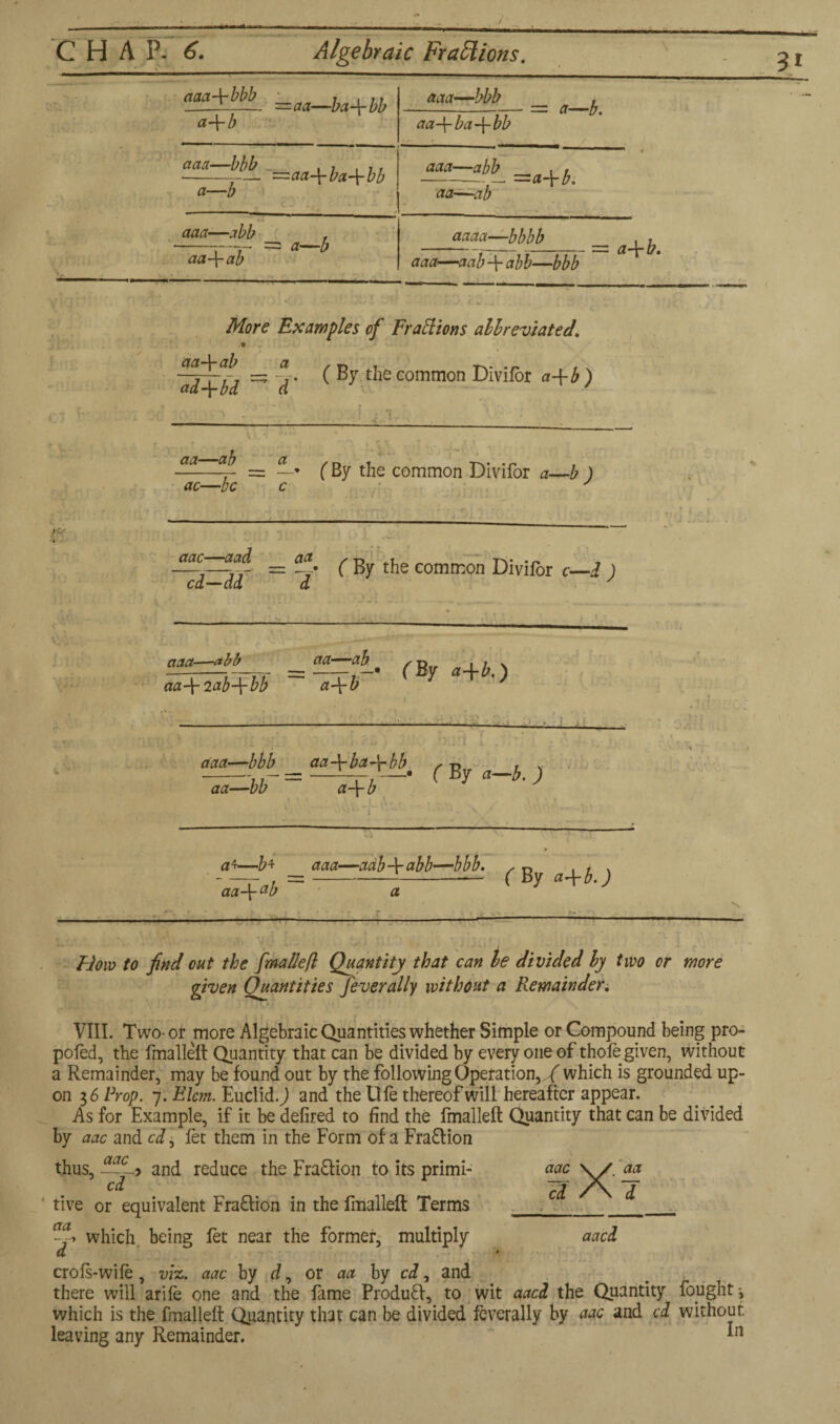 3i aaa-\-bbb a-\- b —aa—ba-\-bb acta—bbb , 7 . , . •--— ~aa-\-ba\bb a—b aaa—abb . -r- = a—b aa-\-ab aaa—‘bbb aa+ba-\-bb = a—b. aaa—abb aa—ab 'a\b. aaaa—bbbb aaa—aab-\-abb—bbb — a-\-b. cl More Examples of Fractions abbreviated. © ■~rrr, =; 4. ( By the common Divifor a-\- b ) ad-{-bd a / aa- •—ab a ac—be - ~ • • ( By the common Divifor a—b ) aac aad _ aa ^ g the common Divifor c—d ) cd—dd d aaa- r bb aa—ab aa-\-2ab-\-bb a-\-b (By a+b.) : ■■ 1 ;■ & . L aaa—bbb aa-\-bct-\-bb* , -n _, v aa—bb a-\- b — a 4—b+ aaa—adb-\-abb—bbb. aa-\-ab a ( By a\b.) — \ — ■ j Mow to find out the fmallefl Quantity that can be divided by two or more given Quantities fever ally without a Remainder. VIII. Two- or more Algebraic Quantities whether Simple or Compound being pro- poled, the fmallefl Quantity that can be divided by every one of thole given, without a Remainder, may be found out by the following Operation, ./ which is grounded up¬ on 36 Prop. 7. Elcm. Euclid. J and the Ufe thereof will hereafter appear. As for Example, if it be delired to find the fmallefl: Quantity that can be divided by aac and cd, let them in the Form of a Fraff ion thus, -~c-> and reduce the Fraction to its primi- cd five or equivalent Fraction in the fmallefl Terms which being fet near the former, multiply crols-wile, viz. aac by d, or aa by cd, and there will arile one and the fame Produff, to wit aacd the Quantity fought-, which is the fmallefl Quantity that can be divided feverally by aac and cd without leaving any Remainder. *n aac cd X aa 1 aacd