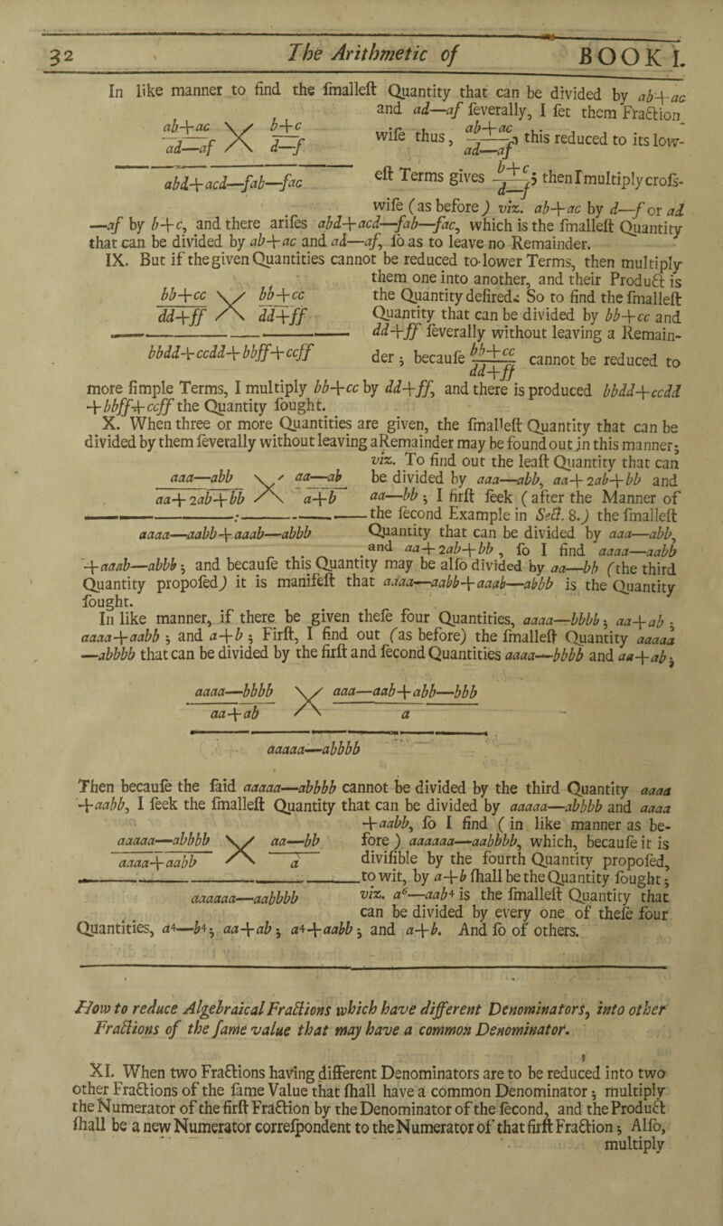 ab-\-ac In like manner to find the fmalleft Quantity that can be divided by ab'+ac and ad—af feverally, I fet them Fraction wife thus, this reduced to its low- ad—at eft Terms gives then I multiply crols- wife (as before) viz. ab-fac by d—-f or ad -\-ac \ s b-V< ad—af / \ d—, b-\-c 1 ■'.cj ■ ■ ' -— abd-\- acd—-fab—-fac \ -*• w y */***•• [ no* uy Li-—-j ux CZCL —.afbyb+c, and there arifes abd+acd—fab—fac, which is the fmalleft Quantity that can be divided by ab\ac and ad—af lb as to leave no Remainder. IX. But if the given Quantities cannot be reduced to-lower Terms, then multiply them one into another, and their ProduQ; is bb+cc the Quantity defired* So to find the fmalleft dd-fff Quantity that can be divided by bb-\-cc and dd\ff feverally without leaving a Remain¬ der ; becaufe —^ cannot be reduced to ddJrJJ X bb-\-cc mw bbdd\ccdd\bbff\ccff more fimple Terms, I multiply bb\cc by ddfff and there is produced bbdd+ccdd -\-bbff-b-ccff the Quantity fought. X. When three or more Quantities are given, the fmalleft Quantity that can be divided by them feverally without leaving aRemainder may be foundout in this manner ; viz. To find out the leaft Quantity that can be divided by aaa—abb, aa-\-2ab-\-bb and aa—bb ; I firft feek ( after the Manner of -the fecond Example in Sefi.8.) the fmalleft Quantity that can be divided by aaa—abb, and aa~\- 2ab-\- bb , lb I find aaaa—aabb aaa—abb aa\2ab-\-bb Xs aa— aa—ab +T aaaa—aabb\aaab—abbb . . 1 1 y Av A IJU1U. UUULl ’“CICiUL/ ffaaab—abbb ; and becaufe this Quantity may be alfo divided by aa—bb fthe third Quantity propofedj it is manifeft that aaaa—aabbaaab—abbb is the Quantity fought. In like manner, if there be given thefe four Quantities, aaaa—bbbb ; aa+ab ; aaaa-\-aabb ; and a~\-b 5 Firft, I find out fas before) the fmalleft Quantity aaaaa —abbbb that can be divided by the firft and fecond Quantities aaaa—bbbb and aa+ab*. aaaa—bbbb aa\ab X aaa—aab\abb—bbb a aaaaa—abbbb 2V J .. » t Then becaufe the laid aaaaa—abbbb cannot be divided by the third Quantity aaaa -\-aabb, I feek the fmalleft Quantity that can be divided by aaaaa—abbbb and aaaa -\-aabb, fo I find (in like manner as be- aaaaa—abbbb \y aa—bb fore ) aaaaa a—aabbbb, which, becaufe it is aaaa f-aabb ” /X ' ^ divifible by the fourth Quantity propofed, —----- to wit, by a-\-b fhall be the Quantity fought; aaaaaa—aabbbb a6—aab* is the fmalleft Quantity that can be divided by every one of thefe four Quantities, a4—£4. aa-\-ab; a*-\-aabby and a-\-b. And fb of others. How to reduce Algebraical Fractions which have different Denominators, into other FraClions of the fame value that may have a common Denominator, 1 XI. When two Fractions having different Denominators are to be reduced into two other Fraflions of the fame Value that fhall have a common Denominator; multiply the Numerator of the firft Frafrion by the Denominator of the fecond, and the Produft fhall be a new Numerator correfpondent to theNumerator of that firft Fraction; Alfo, multiply