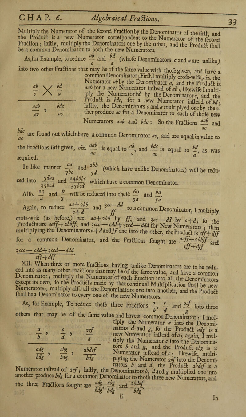ab X? aab ac bdc ac bdc • a° he afe ^0UQ(* outwhiCh have a common Denominator ac, and are equal in value to the Fractions firft given, viz. required. and aab ac 2 bb is equal to —, and — is equal to ~ as was c ac a (which have unlike Denominators) will be redu- In like manner ~ _ ibe $4 ced into and ~~ which have a common Denominator. Alfo, — and A will be reduced into thefe and ^. a 5 5* $a Again, to reduce and 3 c^-- to a common Denominator, I multiply crofs-wife (as bdore) viz aa+2bb by and 3cc-dd by c+d, fo the Products are aaff+ibbf^ and — cdd\3cci— add for New Numerators • then multiplying the Denominatorsc+dzndff one into the other, theProdua is eff+dff for a common Denominator, and the Fraaions fought are and 3ccc— cdd-\- 3ccd—ddd * cff~\-dff XII. When three or mom Fraaions having unlike Denominators are to be redu¬ ced into as many other Fraaions that may be of the fame value, and have a common Denominator, multiply the Numerator of each Fraaion into all the Denominators except its own, fo the Produas made by thatcontinuai Multiplication fhall be new Numerators, multiply alfo all the Denominators one into another, and the Produa lhall be a Denominator to every one of the new Numerators. As, for Example, To reduce thefe three Fraaions -1 and 2cl into three others that may be of the lame value and have a common Denominator, I mul¬ tiply the Numerator a into the Denomi¬ nators d and gj 16 the Produa adg is a new Numerator inftead ofa, again, I mul¬ tiply the Numerator c into, the Denomina¬ tors b and £, and the Produa cbg is a Numerator inftead ofc, likewife, multi¬ plying the Numerator 2<?/into the Denomi¬ nators b and dy the Produa 2bdef is a a 1 adg bdg c 7 5 cbg bdg 2ef g 2 bdef ~w vr . . n. t c rim i uaLvia u ana a, rne rroauct 2Oder is a Numerator inftead of 2cf, laftly, the Denominators b, iand,? multiplied one into another produce bdg for a common Denominator to thofe three new Numerators, and the three Fraaions fought axe -g, and lbdel% bdg bdg bdg' 33 Multiply the Numerator of the fecond Fraaion by the Denominator of the firft and the Produa is a new Numerator correfpondent to the Numerator of the fecond Fraaion , laftly, multiply the Denominators one by the other, and the Produa fhall be a common Denominator to both the new Numerators. As,for Example, to reduce and ~ (whofe Denominators c and a are unlikeJ into two other Fraaions that may be of the fame value with thofe given, and have a common Denominator, Firft,I multiply crofs-wife viz the Numerator *6 by the Denominator a, and the Produ’a is aab for a new Numerator inftead of ab, likewife I multi- p!y the Numerator M by the Denominator c, and the - Product is bdc, for a new Numerator inftead of bd- laftly, ^ke Denominators c and u multiply ed one by theo- ther produce ac for a Denominator to each of thofe new Numerators aab and bdc : So the Fraaions and lit