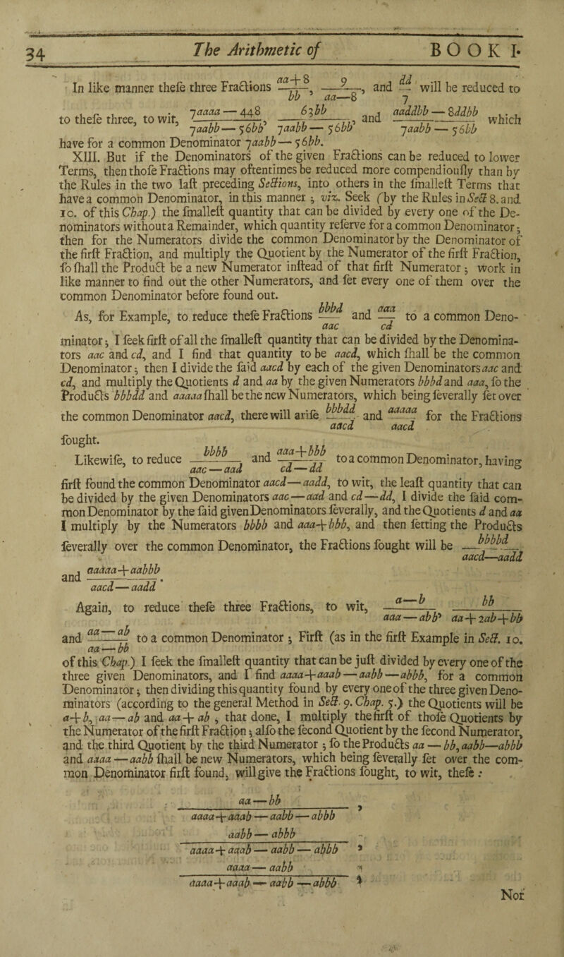 34 The Arithmetic of BOOK I- aa\8 9 bb 5 aa—8 6^bb and -- will be reduced to 7 naddbb — 8 ddbb . . 7 which 7 aabb — 5 6bb In like manner thefe three Fractions to thefe three, to wit, 1^1—44$ —and 7 aabb — $6bb jaabb — 5:6bb have for a common Denominator -jaabb— $6bb. XIII. But if the Denominators of the given Fra&ions can be reduced to lower Terms, then thofe Fra&ions may oftentimes be reduced more compendiouily than by the Rules in the two laft preceding Setfions, into others in the fmalleft Terms that have a common Denominator, in this manner ^ viz. Seek (by the Rules in Sett 8. and 10. of this Chap.) the fmallelt quantity that can be divided by every one of the De¬ nominators withouta Remainder, which quantity referve for a common Denominator ; then for the Numerators divide the common Denominator by the Denominator of the firft Fra&ion, and multiply the Quotient by the Numerator of the frit Fraction, ibfhall the Product be a new Numerator inftead of that firft Numerator j work in like manner to find out the other Numerators, and fet every one of them over the common Denominator before found out. As, for Example, to reduce thefe Fractions and ^ to a common Deno- aac cd minator ^ I feek firft of all the fmalleft quantity that can be divided by the Denomina¬ tors aac and cd, and I find that quantity to be aacl, which ftiall be the common Denominator ^ then I divide the faid aacd by each of the given Denominators^ and cd, and multiply the Quotients d and aa by the given Numerators bbbdand aaa, fothe Produfts bbbdd and aaaaaftiall be the new Numerators, which being feverally fet over the common Denominator aacd, there will arife —^ and a0L^ for the Fractions aacd aacd fought. O 1117 » Likewife, to reduce-- and to a common Denominator, having firft found the common Denominator aacd—aadd, to wit, the leaft quantity that can be divided by the given Denominators aac ■—aad and cd—dd, I divide the faid com¬ mon Denominator by the faid given Denominators leverally, and the Quotients d and aa I multiply by the Numerators bbbb and aaa\bbb, and then fetting the Products feverally over the common Denominator, the Fractions fought will be — v aacd—aadd and aaaaaJr actbbb aacd—aadd Again, to reduce thefe three Fra&ions, to wit, —- ^ 11 -¥- aaa — abb5 aa~\- 2ab-\-bb and actCCZ^ to a common Denominator ; Firft (as in the firft Example in Sett. 10. aa — bb of this Chap.) I feek the fmalleft quantity that can be juft divided by every one of the three given Denominators, and I find aaaa-\-aaab— aabb—abbb, for a common Denominator ^ then dividing this quantity found by every one of the three given Deno¬ minators (according to the general Method in Sep. 9. Chap. ?.) the Quotients will be a-\-b, aa—ab and aaAr ab , that done, I multiply the firft of thole Quotients by the Numerator of the firft Fra&ion 5 alfo the fecond Quotient by the fecond Numerator, and the third Quotient by the third Numerator $ lb theProdu£fs aa — bb,aabb—abbb and aaaa —aabb Ihall be new Numerators, which being leverally let over the com¬ mon Denominator firft found, will give the Fra&ions fought, to wit, thele : aa — bb aaaa -f- aaab — aabb — abbb _aabb — abbb__ aaaa 4- aaab — aabb — abbb * aaaa- aabb aaaa-f aaab aabb —abbb i Nor ' tfVv*