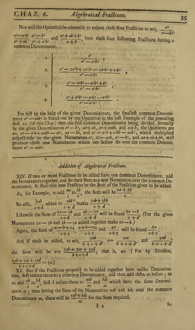 mm Nor will the Operation be otherwife to reduce thefe four Fractions to wit a$ • J ' • . . '9 ~(*a. •IT* ai—a*!, a5—azJrab-\-b1' <- . , r r c n . * _ and ~■qry-, lnt0 thefe fo“ following Fraftions having a . * a2 ab 5 a* -\- common Denominator. 1. 2. 4* * ( ::.f O' . ^ • 5 a6 — a2b 4 ^7— 2a6b-\-2a^b2— icHfc+alfc JO 0 70 87 ... . T a*—a2£f C : ” . . t v < ; . glfr — qibs-\-b7 ' a6 — a7-\-a'>bi — a+hi —vt2#? 5 UD i •? » 4 Vi ■ tfi V V.<,, > n r r. a6—a2^>+ ' t.i ' . i - - ~iMM •’V--T X 3 # .. Vf .. . For firft by the help of the given Denominators, the fmalleft common Denomi¬ nator a6 — aab* is found out by the Operation in the laft Example of the preceding Sett. io. (of this Chap.) then the faid common Denominator being divided feverally by the given Denominators a* — b\ ad-\-ab,ta*-\-aabb, and a~\-b^ the Quotients are aa, a4— a>b-\-aabb — ab\ aa — bb, and a'* — a*b-\-aibb — aab* j which multiplied refpe£lively bv the given Numerators ar—aab, a*—b\ and aa-\-ab-\-bb, will produce thofe new Numerators which are before let oyer the common Denomi- ___ A _L A nator a6 aab*. ■ :n ■ L — M c •r Addition of Algebraical fratiions, V,. \ . .• * y ( ‘ ‘ \ f T XIV. If two or more Fra&ions to be added have one Common Denominator, add the Numerators together, and fet their Sum as a new Numerator over the common De¬ nominator, fo (hall this new Fra&ion be the Sum of the Fra&ions given to be added. As for Example, to add — to b\ the Sum will be aa+.% ’ r c C5 ;>■!.... ftudli ... 7 ■J? r\ f f » i.» v V So alfo, 7^ added to 3^1 makes • c+d c\d c\d Likewife the Sum of and will be found (For the given .■■c+d c + d c + d Numerators 5a — lb and 2b — 3a added together make 2a—b.) a—b+24. a+b—z4 and. will be found —- ; c+ 5 ’ c+; c+5 c+5 t ?ctb Zac i<td Again, the Sum of and And if thefe be added, to wit, ^ + ? — > + e + (P the Sum will be a+ that is, 4* ( For by Divifion, 5czb+iac+iai __ ^ '-.t. • . .. XV. But if the Fractions propos’d to be added together have unlike Denomina¬ tors, firft reduce them to a common Denominator, arid then add thdm as before j as to add ab- to*i firft I reduce them to — and -- which have the fame Denomi- c a ’ v - •; • • nator ac •, then fetting the Sum of the Numerators aab and bdc over the common Denominator as. there will be for the Sum required. ac