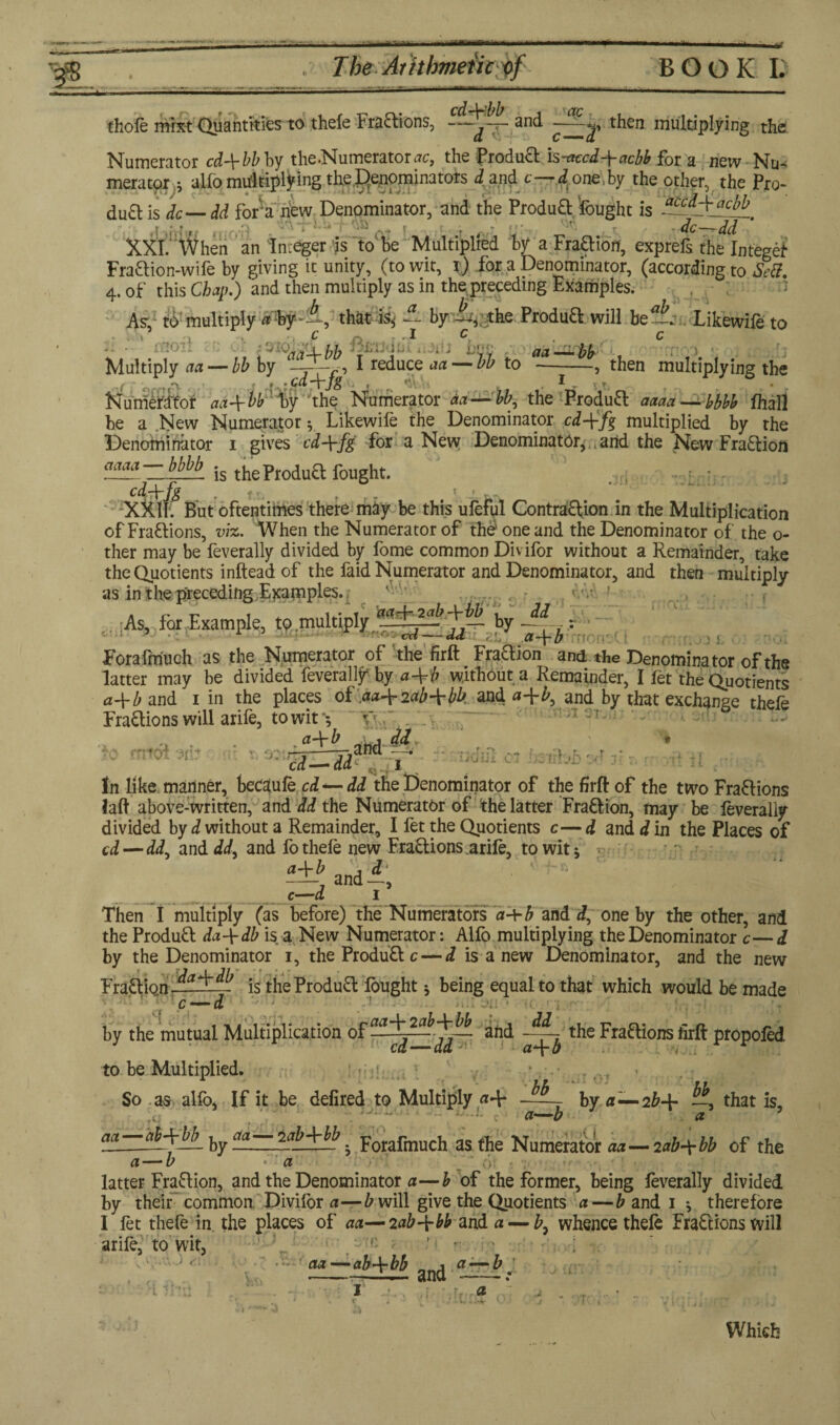 thole mrxt Quantities to thefe Fraaions, and then multiplying the Numerator cd+bb by the.Numerators, the froducl is-acod+achb for a new Nu¬ merator ; alio multiply ing the denominators d and c—d one by the other, the Pro- du£t is dc—dd for‘a new Denominator, and the ProduO: fought is * - » , ■ • ’ dc—t-dd XXI. When an Integer is to be Multiplied by a Fraftion, exprefs the Integet Fraaion-wife by giving it unity, (to wit, i.) for a Denominator, (according to Sett. 4. of this Chan.) and then multiply as in the preceding Examples. , , As, to multiply a bythat is, & by —, the Produft will be —. Likewife to -• • 3 ■ujrbb :; ■ ; • ■ hoc act—-by Multiply act — bb by r7-w, I reduce aa— bb to --, then multiplying the , r.:Cd-\-Jg . , . I - Numerdfor ad-^vb by the Numerator aa — bb, the Produft aaaa — bbbb lhall _ _ _ ’ r • < * r» 1 T'X • 7 1 • Z' « . J. . Li i X«v X LX W V-' X L » . ■* | r 7 % 1/» X X XCx X X be a New Numerator; Likewile the Denominator cd-\-fg multiplied by the Denominator 1 gives cd+fg for a New Denominator, , arid the New Fraaion ™aa j— is theProdua fought. <jr, ; : XXl^ But oftentimes there may be this ufeful Contraaion in the Multiplication of Fractions, viz. When the Numerator of the one and the Denominator of the o- ther may be feverally divided by fome common Divifor without a Remainder, take the Quotients inftead of the faid Numerator and Denominator, and then multiply as in the preceding Examples- ' 5 ■ ‘ c ''ib-\-bb dd . As, for Example, to multiply actr3r_jJL J™ by . 5 15 cd — dd ,■/ a-\-b ! Forafmuch as the Numerator of the firft Fraaion and the Denominator of the latter may be divided feverally by a-±b without a Remainder, I let the Quotients a-\-b and 1 in the places of ,aa^2ab\bb and a-\-b, and by that exchange thefe Fraaions will arife, to wit '; v midi on? .aJTb ntiAAJ* 7 -J-r iJXJUi * bb y] 4T In like manner, beOdufe cd*— dd the Denominator of the firft of the two Fraaions laft above-written, and dd the Numerator of the latter Fraaion, may be feverally divided by d without a Remainder, I fet the Quotients c— d and<?in the Places of cd—dd, and dd, and fo thefe new Fraaions arife, to wit; ; a-\-b n j dl —j and—, c—d I t-4X» X Then I multiply (as before) the Numerators a^rb and d, one by the other, and the Produa da-\-db is a New Numerator: Alfo multiplying the Denominator c—d by the Denominator 1, the Produa c — i is a new Denominator, and the new Fraaion is the Produa fought; being equal to that which would be made c — d ? by the mutual Multiplication °f and the Fra&ions firft propofed to be Multiplied. : f ;; So as alfo, If it be defired to Multiply — - - by a-—2b-\- —, that is, a—b a bb . \ w— aa—ab-^bb_ ^ cm— labjrbb _ po^fm^ as fpe Numerator aa — 2ab-\bb of the „ — b •' a i: ■ 6> . •; ■ ;*r • * : latter Fraaion, and the Denominator a—b of the former, being feverally divided by their common Divifor a—b will give the Quotients a — b and 1 ; therefore I fet thefe in. the places of aa—2ab-\-bb and a — whence thefo Fraaions will arife, to wit, aa — ab-\-bb ^ a — b li: a .-V Which