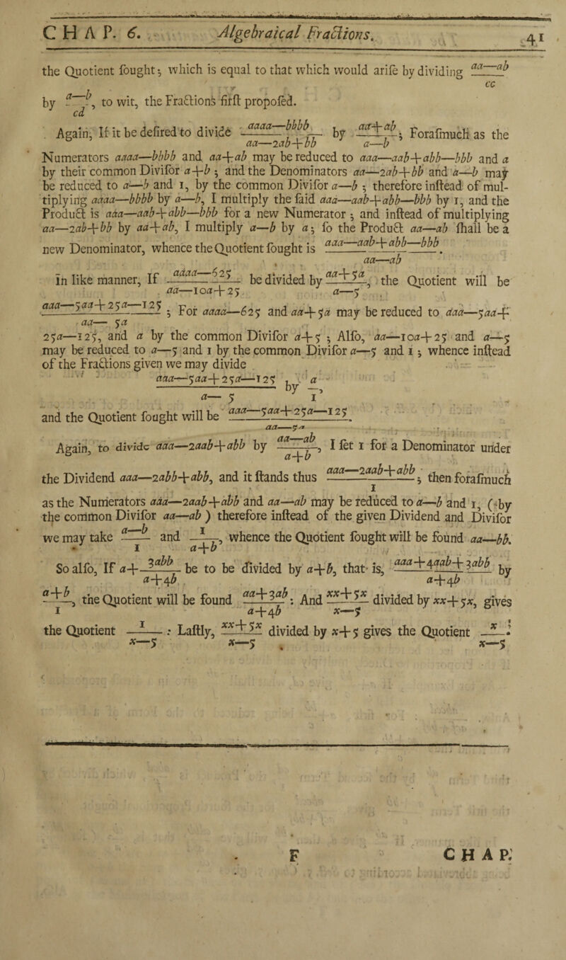 ;U aa—ab the Quotient fought-, which is equal to that which would arife by dividing ' • ' : r • 6C by - to wit, the Fractions firft propofed. cd Again, If it be defired to divide Aaaa . by ; ForafmucH as the Numerators aaaa—bbbb and aa-\-ab may be reduced to aaa—aab\abb—bbb and a by their common Divifor a-\-b ; and the Denominators aa—2ab+bfi and a—b may¬ be reduced to a—b and 1, by the common Divifor a—b -, therefore inftead of mul¬ tiplying aaaa—bbbb by a—/;, I multiply the laid aaa—aab-\-abb—bbb by 1, and the Product is aaa—aabArabb—bbb for a new Numerator 5 and inftead of multiplying aa—2ab-\-bb by aa\ab, I multiply a—b by a• fo the Product aa—ab fhall be a Denominator, whence the Quotient fought is abb W. — -ab new X T ■> V In like manner. If a^aa . 2^— be divided by the Quotient will be aa—iofl-l-25. a—y aaa---5 ##4 25^—125 . pQj. aaaa—£2y and aa-\-$a may be reduced to aaa—y##4 r aa— y# 1 y#—125, arid a by the common Divifor #4-5 Alfo, aa—100425 and #—5 may be reduced to a—y and 1 by the common Divifor a—y and 1 whence inftead of the Fractions given we may divide T . t l w aaa—-y##4 25#—T2y r * a a— y 7 T and the Quotient fought will be aa-5?/* Again to divide aaa—zaab^abb by ?.aT~ajL0 I let 1 fot a Denominator under ° 3 #4^ the Dividend aaa—2abb-\-abb, and itftands thus aaa then forafmuch • 1 as the Numerators aaa—2aab-\-abb and aa—ab may be reduced to a—b and 1, ( by the common Divifor aa—ab ) therefore inftead of the given Dividend and Divifor we may take and whence the Quotient fought will be found aa—bb. 1 a\b So alfo, If a\—a^ be to be divided by #4#, that- is, flf^+4^4 ^ a+tf y a+^b -■the Quotient will be found aaJr3.a. ; And —divided by **4 y* gives 1 #446 *—y the Quotient —-— : Laftly, XX^~JX divided by *4 5 gives the Quotient 5 *—5 . *—5 X y \ - V- > — — A' j — : 4 + .. i. n ■il; 10v-.. J. chap:
