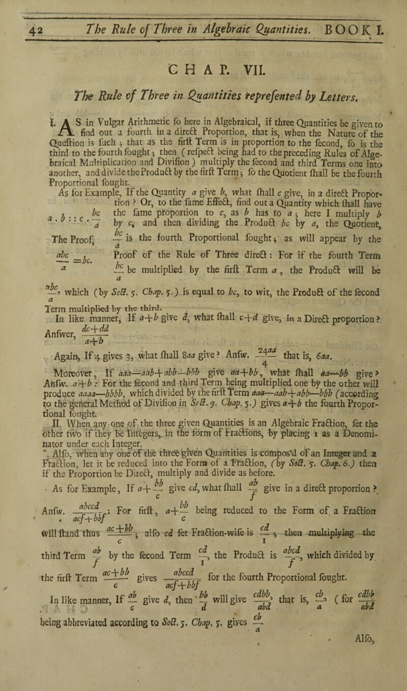 C HAT. VII. The Rule of Three in Quantities reprefented by Letters. I. A S in Vulgar Arithmetic fo here in Algebraical, if three Quantities be given to find out a fourth in a dired Proportion, that is, when the Nature of the Queftion is fuch * that as the firlt Term is in proportion to the fecond, fo is the third to the fourth fought; then (refped being had to the preceding Rules of Alge¬ braical Multiplication and Divifion ) multiply the fecond and third Terms one into another, and divide the Produd by the firft Term; fo the Quotient fhall be the fourth Proportional fought. T W As ^'or Example, If the Quantity a give b, what (hall c give, in a direct Propor firm > Or to the fame EfFefE find out a Onantmr T*rtnVVi i«,,£ be tube a tion > Or, to the fame EfFed, find out a Quantity which fhall have the fame proportion to c, as b has to a ; here I multiply b by c% and then dividing the Produd be by a, the Quotient, — is the fourth Proportional fought; as will appear by the Proof of the Rule of Three dired: For if the fourth Term — be multiplied by the firft Term a, the Produd will be a which (by Sett. $. Chap. 5.) is equal to be, to wit, the Produd of the fecond a . b :: c . c The Proof, abc __^c a Term multiplied by the third. In like manner. If give what fhall c-\-d give, in a Dired proportion > Anfwer, 5 a+b Againt, If 4.gives 3, what fhall Saa give > Anfw. ~2-^— that is, 6aa. 4 Moreover, If aaa—aab-\-abb—bbb give aa-\-bb, what fhall aa—bb give > Anfw. a’^-b : For the fecond and third Term being multiplied one by the other will produce aaaa—bbbb, which divided by the firft Term aaa—aab-yabb—bbb faccording to the general Method of Divifion in Sett. 9. Chap. 5.J gives a-\-b the fourth Propor¬ tional fought. II. When any one of the three given Quantities is an Algebraic Fradion, let the other tvVo if they be Triggers, in the form of Fradions, by placing 1 as a Denomi¬ nator under each Integer. \ Alfo, when any one of the three given Quantities is compos’d of an Integer and a Fradion, let it be reduced into the Form of a Fradion, fby SdS. 7. Chap. 6.) then if the Proportion be Dired, multiply and divide as before. > As for Example, If a-\- zt give ci, what fhall ~ give in a dired proportion > c J Anfw. For firft, a-\-~ being reduced to the Form of a Fradion . acf-Ybbj c Will ftand thus acTM. alfo cd fet Fradion-wife is — ; then multiplying the c 1 third Term by the fecond Term the Produd is —which divided by / 1 / the firft Term —■ gives —<$rrrr f°r f°urth Proportional fought. c acf-\-bbf In like manner, If — give J, then ~ will give c d being abbreviated according to Sett, 5. Chap. 7. giyes cdbb, - . • cb —r? that is, —■> abd a, cb a (for cdbb abd Alfo,