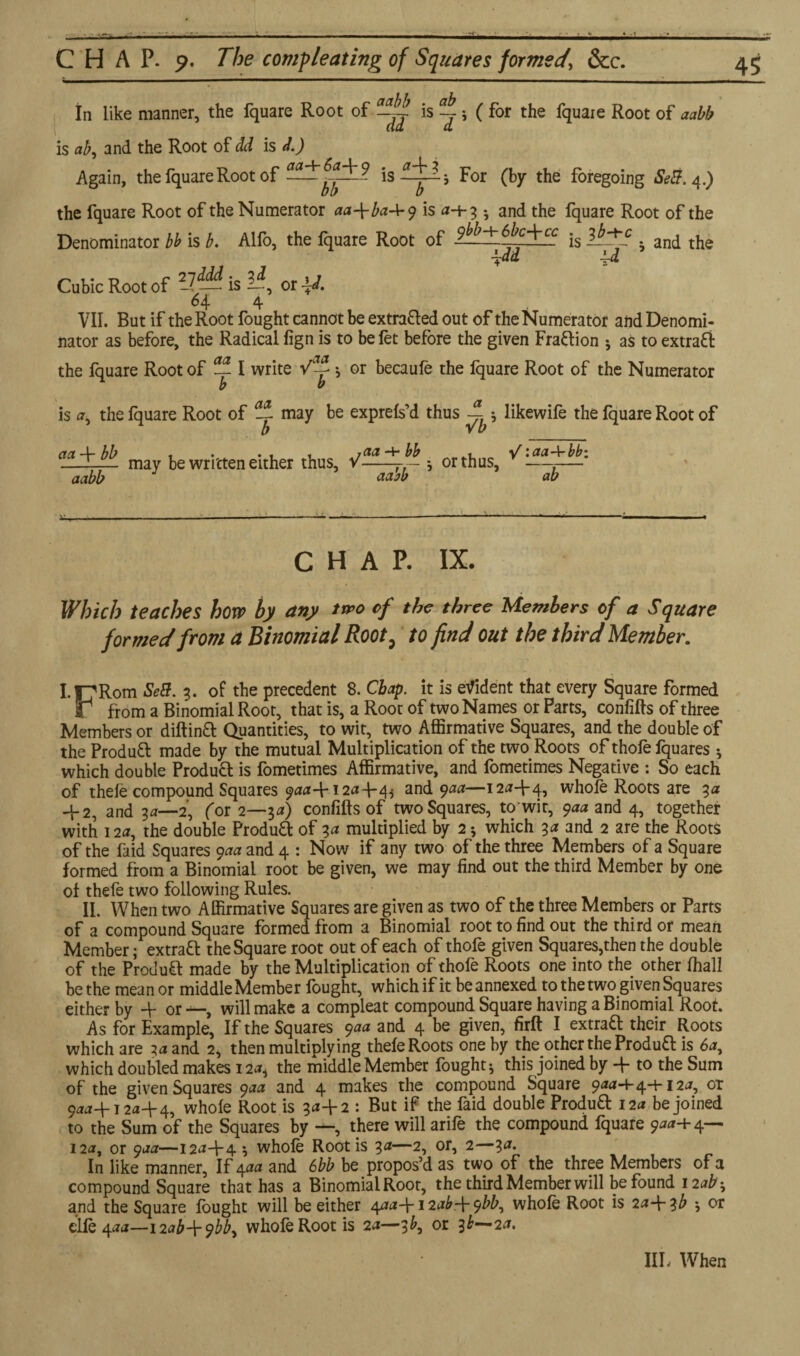 A CHAP. p. The completing of Squares formed\ &c. In like manner, the fquare Root of is ~ 5 ( for the fquare Root of aabb is ab, and the Root of dd is l) Again, the fquare Root of For (by the foregoing Se&. 4.) the fquare Root of the Numerator aa\baAry is <*-+3 •, and the fquare Root of the Denominator bb is b. Alio, the fquare Root of 9fb-^6bc^\-cc ib-yc ^ an(j tjie \dd id Cubic Root of ?7— is li, or ±J. 64 4 VII. But if the Root fought cannot be extra&ed out of the Numerator and Denomi¬ nator as before, the Radical fign is to be fet before the given Fraction j as to extract the fquare Root of — I write Va-f * or becaufe the lquare Root of the Numerator b b is *, the fquare Root of ^ may be exprefs’d thus ; likewife the fquare Root of act -4- bb t • • 1 1 4- bb . ■V • aa-\~bbt _T— may be written either thus, v-r— •, or thus, —-— aabb aabb ab CHAP. IX. Which teaches how by any two of the three Members of a Square formed from a Binomial Root , to find out the third Member. I-17Rom SeB. 3. of the precedent 8. Chap, it is evident that every Square formed V from a Binomial Root, that is, a Root of two Names or Parts, confifts of three Members or diftinft Quantities, to wit, two Affirmative Squares, and the double of the Product made by the mutual Multiplication of the two Roots of thofe fquares ♦, which double Product is fometimes Affirmative, and fometimes Negative : So each of thefe compound Squares 9**4-12*44 and 9**—12*44? whofe Roots are 3* 4-2, and 3a—2', for 2—3a) confifts of two Squares, to wit, 9** and 4, together with 12a, the double Produft of 3a multiplied by 2 * which 3a and 2 are the Roots of the faid Squares 9** and 4 : Now if any two of the three Members of a Square formed from a Binomial root be given, we may find out the third Member by one of thefe two following Rules. II. When two Affirmative Squares are given as two of the three Members or Parts of a compound Square formed from a Binomial root to find out the third or mean Member; extratt the Square root out of each of thofe given Squares,then the double of the Product made by the Multiplication of thofe Roots one into the other fhall be the mean or middle Member fought, which if it be annexed to the two given Squares either by 4- or will make a compleat compound Square having a Binomial Root. As for Example, If the Squares 9aa and 4 be given, firft I extra£f their Roots which are 3a and 2, then multiplying thefe Roots one by the other the Product is 6*, which doubled makes 124 the middle Member fought-, this joined by 4- to the Sum of the given Squares 9** and 4 makes the compound Square 9**4-44-12*, or 9**4-12*4-4, whole Root is 3^+2 : Rut the faid douWe Produ& 12* be joined to the Sum of the Squares by —, there will arife the compound fquare 9**4- 4— 12*, or 9**—12*4-4 ? whofe Root is 3*—2, or, 2—3*. In like manner, If 4** and 6bb be propos’d as two of the three Members of a compound Square that has a Binomial Root, the third Member will be found 12ab^ and the Square fought will be either 4**4* 12*^4 whole Root is 2*4 lb *, or clle 4**—\2ab\ybb, whofe Root is 2*—3^, or 3^—2*. IIL When