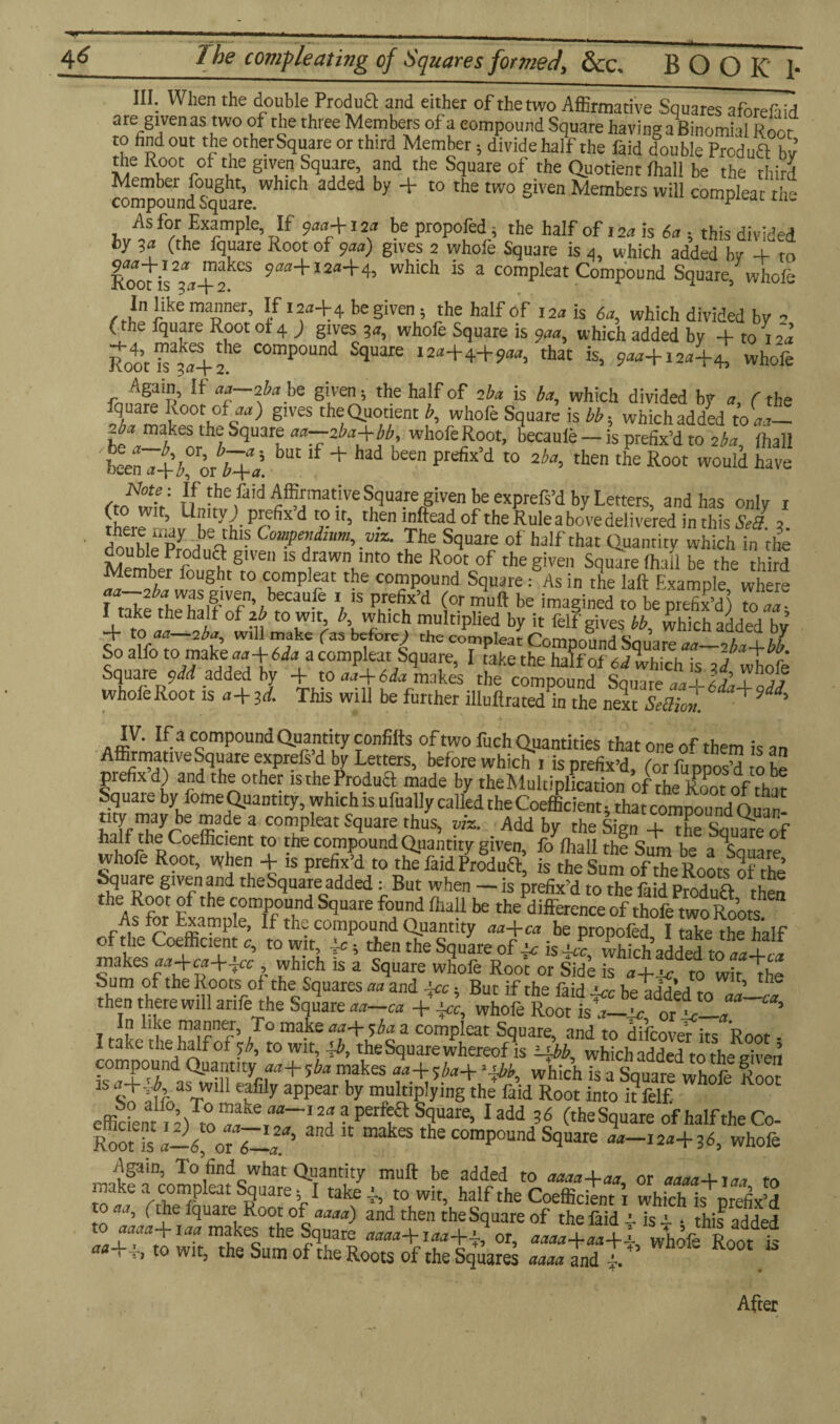 4* _The compleating of Squares formed, &c, BOOK 1- III; When the double Produft and either of the two Affirmative Squares aforefaid ate given as two of the three Members of a compound Square having a Binomial R oot to find out the otherSquare or third Member 5 divide half the faid double Product bv the Root of the given Square and the Square of the Quotient fhall be the third compoundSOmre WUC1 added by + t0 the two Siven Members will compleat the As for Example If 933+123 bepropofed; the half of 153 is 6a ■ this divided fcy %a (the fquare Root of 933) gives 2 whole Square is 4, which added by + to ^makes 933+123+4, which is a compleat Compound Square, whole In like manner. If 123+4 be given; the half of 123 is 6a, which divided by 2 (the fquare Root ot 4 ) gives 3a, whofe Square is qaa, which added by + to 1 fa. Root 15^+ a'6 COmp°Und SquaJre 12tt+4+9«>, that is, 933+123+4, whofe Again, If 33-2*3 be given; the half of 2*3 is ba, which divided by 3, (the fquare Root of art) gives the Quotient b, whofe Square is bb- which added 1033— -*3 makes the Square 33—2*3+W whofe Root, becauie — is prefix’d to 2*3, fhall been a+bjnb+l ^ lf + ^ beM pKfix’d t0 then tbe Root would have the faid Affirmative Square given be exprefs’d by Letters, and has only 1 (to wit, Unity; prefix d to it, then mftead of the Rule above delivered in this &/ 3 double Py ab%thl? Co,T”dnm-. viz- We Square of half that Quantity which in the Member rfdu? S1Ve 1S drawn lnt0 the Root of the given Square (hall be the third Member fought to compleat the compound Square: As in the Iaft Example where fr+e++!,ifVf’;beC3“fe 15 pur?fix’d be imagined to beprefix’d) toaa- 1t lkc the halt of to wit, b, which multiplied by it felf gives bb which added hv to Ufi—2ba, mil make f as before ) the compleat ComnnimH » 7 »7 So alfo to make 33+6^3 a compleat Square, I take the half of a whichTs 3<fwtofe Square ydd added by -f to aa-\- 6da makes the compound Sauare aa-X-£j\jL jj whofe Root is a-\- id. This will be further illuflrated^n the next SeBion. + aw?' c„omP°undQ^ntity confifts of two fuch Quantities that one of them is an Affirmatwe Square exprefs d by Letters, before which i is prefix’d, (or fuppos’d to be prefix d) and the other istherroduQ: made by the Multiplication of the Root of that Square by fome Quantity, which is ufually called the Coefficient 5 that compound Ouaf mde  C°muPleat S^uare thus> Add V the Sign +Tsqu^eof halftheCoeffieient to the compound Quantity given, fo fhall the Sum be a Sauare whofe Root, when + is prefix’d to the faid Produa, is the Sum of the Roots of the fquare given and the Square added : But when - is prefix’d to the faid pfodua then th<A^fnr V the ^omP°u.nd Scluare f°unci fhall be the difference of thofe two Roots As for Example, lf the compound Quantity aa+ca be propofed I take the half of the Coefficient c, to wit, +; then the Square of <c is Jc, which added to 33+33 makes 33+33+433 , which is a Square whofe Roo’r or Side is 3+2 to wit the Sum of the Roots of the Squares aa and +3, Bur if the faid +3 betddedto 33—33 then there will anfe the Square 33-33 + 433, whofe Root is 3-43 or %-a 1 „ i 3lv£ T° mahe aaJc'>hct a compleat Square, and to difcover its Root - I take the half or 5:b9 to wit, the Square whereof is llbb, which added to the given compound Quantity 33+ 5ba makes 33+ 5*3+ >xbb, which is a Square whofe Root is 3+J as will eafily appear by multiplying the faid Root into it felf effiden7^ltot3akkT_I^?,PerflaS?Uare’ Iadd 36 Square of half the Co- RoofS a-6, or 7-a*' makes the compound Square 33-123+36, whofe Again, To find what Quantity muft be added to 3333+33 or 3333+137 to S fS'Sitevi^ ixf£ vs^sttsaasams rsrt*A*»* After