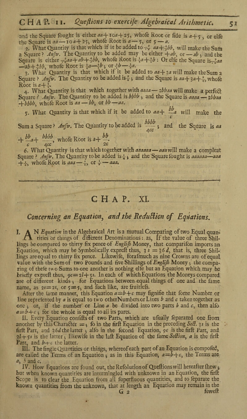* ■ ■■  ■ -| *'   ■ -■■■-. ■- - —»— and the Square fought is either *<*4-10*4-25;, whofe Root or fide is ■ or elfe the Square is ad — 1 o a-\- 2 5, whofe Root is a — y, or 5 — a. 2. What Quantity is that which if it be added to aa++bb, will make the Sum a Square > Anfw. The Quantity to be added may be either -\-ab, or — ah 5 and the Square is either -^aa-^ab-^^bb, whofe Root is \a-\--~b : Or elfe the Square —Stb+^bb, whofe Root is |-a—\b^ or -\b—^t. 3. What Quantity is that which if it be added to aa-\-%a will make the Sum a Square > Anfw. The Quantity to be added is-J; and the Square is *<*4-3*4-?., whole Root is *4- i-. 4. What Quantity is that which together with aaaa—2bbaa will make a perfect Square ? Anfw. The Quantity to be added is bbbb ; and the Square is **** — 2bbaa A-bbbK whofe Root is ** — bb^ or bb—**. ‘ hb 5. What Quantity is that which if it be added to **4- tLa will make the c bbbb Sum a Square ? Anfw. The Quantity to be added is - 5 and the Square is ** + bla+ bbbb., whofe Root is d+ 1 c 4 cc 2 c 6. What Quantity is that which together with ***<***—*** will make a compleat Square ? Anfw. The Quantity to be added is 4 * and the Square fought is ******—*** 4-4, whofe Root is ***— 4, or 4 — aaa* -- .■-—-----—--i-----—-------r CHAP. XL * * ' ' * . Concerning an Equation, and the Rec/uffion of Equations\ , * . * . * t • % !* \ | I, A N Equation in the Algebraical Art is a mutual Comparing of two Equal quan- C\ titles or things of different Denominations: as, If the value of three Shil¬ lings be compared to thirty fix pence of Englijl) Money, that comparifon imports an Equation, which may be Symbolically expreft thus, 3* = |6</, that is, three Shil¬ lings are equal to thirty fix pence. Likewife, forafmuch as nine Crowns are of equal value with the Sum of two Pounds and five Shillings of Englif Money; the compa¬ ring of thefe tw 0 Sums to one another is nothing elfe but an Equation which may be briefly expteft thus, 9c= 2/4-5*. In each of which Equations the Moneys compared are of different kinds *, for Equations between equal things of one and the fame name, as 2*= 2*, or 5 = 5, and fuch like, are fruitlefs. After the lame manner, this Equation a=b-\-c may fignifie that fome Number or line reprefented by a is equal to two otherNumbers or Lines b and c taken together as one ; or, if the number' or Line a be divided into two parts b and c, then alfo a~b-\-c *, for the whole is equal to all its parts. II. Every Equation confifts of two Parts* which are ufually feparated one from another by this Character = ; fo in the firft Equation in the preceding Sett. 3* is the *. firltPart, and 36J the latter ; alfo in the fecond Equation, 9c is the firft Part, and 2/-+-55 is the latter; likewife in the laft Equation of the fame SeSion, a is the firft Part, and b-t-c the latter. III. The fingie Quantities or things, whereofeach part of an Equation is compofed, are called the Terms of an Equation ; as in this Equation, <*=£4-6, the Terms are a* b and c. IV. How Equations are found out, theRefolutionof Queftionswill hereafter fhew 5 but when known quantities are intermingled with unknown in an Equation, the firft Scope is to clear the Equation from all fuperfiuous quantities, and to feparate the known quantities from the unknown, that at length an Equation may remain in the G 2 feweft