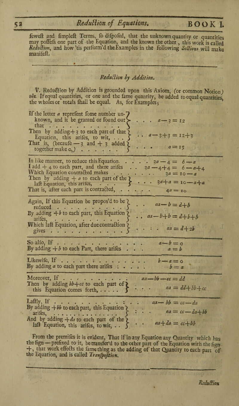 feweft and fimpleft Terms, fo dtfpoled, that the unknown quantity or quantities may poflefs one part of the Equation, and the known the other , this work is called Reduhion, and how’tis perform’d the Examples in the following Settions will make manifeft. . v ' - •- *------ -—— Reduction ly Addition, / hs w fn - ' '* . V. Redu&ion by Addition is grounded upon this Axiom, (or common Notion^ viz If equal quantities, or one and the fame quantity, be added to equal quantities the wholes or totals fhall be equal. As, for Examples j If the letter a reprefent fome number unO known, and it be granted or found out > . . . a—3 = 12 that.3 Then by adding-f 3 to each part of that 7 _ Equation, this ariles, to wit, . . . 3 * * ° 3 + 3 — *24-3 That is, (becaufe — 3 and + 3 added 7 __ together make c J. 3 * * * a— In like manner, to reduce this Equation.3a — 4 = 6 —a I add + 4 to each part, and there arifes . . 3a<—4-1-4= 6 — a-i-4 Which Equation contracted makes. 3a =■ 10_a Then by adding a to each part of the 7 ,. laft Equation, this arifes, ... 3 * * * la~ia to a-\-a That is, after each part is contracted,. 4« = IO Again, If this Equation be propos’d to be 7 _, _ , reduced.3 * a — d-\-b By adding +£ to each part, this Equation 7! _ , , , ,, , arifes, . ......... f •• **-*+* = <*+H* Which laft Equation, after due contraction 7 7 , , ' gives . . . ..| . «a = d+2b So alio, If. a—b = o By adding -\-b to each Part, there ariles ... a = b Likewife, If.j. b — 0 = 0 By adding a to each part there arifes : . . , . b = a — '■■■■-■ ■■ ■ ■ ■ — --- ■— Moreover, If . . .. act—bb—cc = dd Then by adding bb-\-cc to each part of> . this Equation comes forth, ..... y * * * aa ~~ dd\bb\cc Laftiy, If.: . . aa—bb~cc — dci By adding -\-bb to each part, this Equation 7 ... ariles . . 5 * * * — cc — dd~\-bb And by adding -\-da to each part of the 7 . , , ,, laft Equation, this arifes, to wit, . . 3 * ’ m~tda — cc\bb From the premiles it is evident, That if in any Equation any Quantity which has the lign —prefixed to it, betransfer’d to the other part of the Equation with the fign ~K that work effects the fame thing as the adding of that Quantity to each part of the Equation, and is called Tranfpojition. \ t - ’ i• • “ • • **••(•* ' Reduction