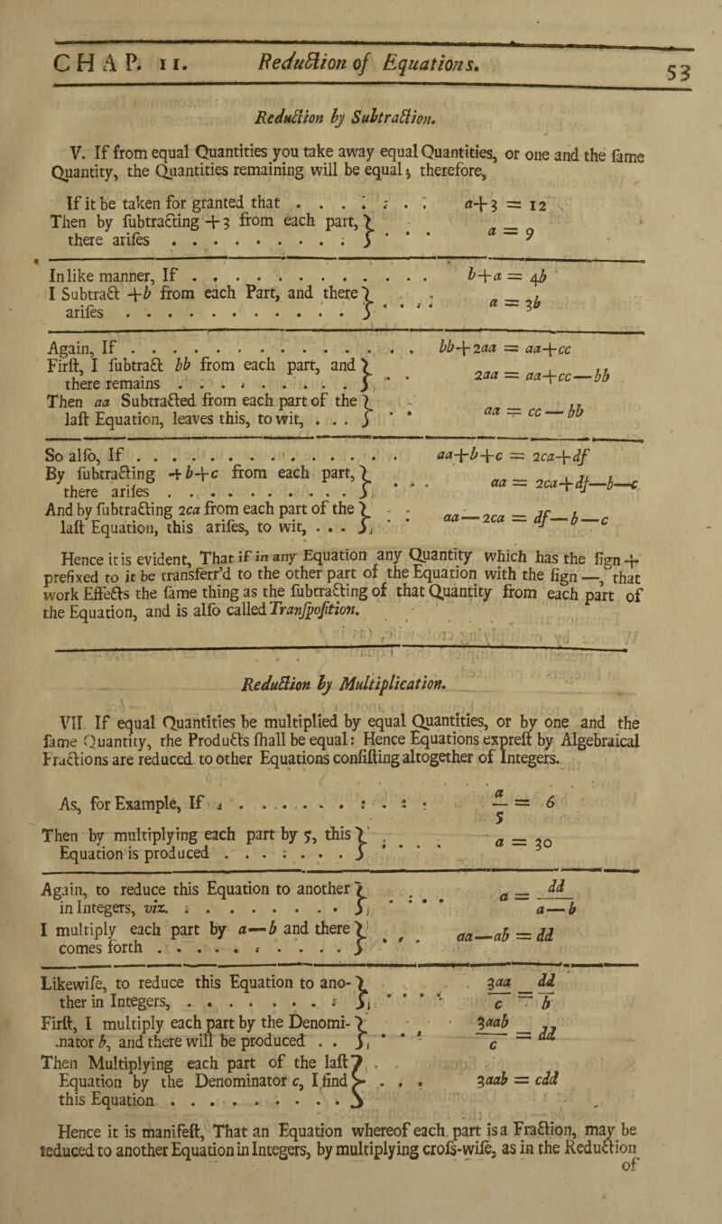 S3 Reduction by Subtraction. V. If from equal Quantities you take away equal Quantities, or one and the fame Quantity, the Quantities remaining will be equal * therefore, If it be taken for granted that . . . 1 . . ; a-1-3 = 12 Then by fubtra&ing + 3 from each part, > there ariles j* ^ • V , • -- •  ' . In like manner, If . ,. b-\-a = I Subtract -\-b from each Part, and there 1 - , arifes.3 Again, If.bb-\-2aa =. aa-\-cc Firft, I fubtraft bb from each part, and > , ,, there remains j ~ Then aa Subtracted from each part of the ? - __ ,. laft Equation, leaves this, to wit, ... j* * * a ~~ cc So alio, If.• aa-jrb+c = 2ca-\-df By fubmaing from each part,7 aa = 2Ca+it-b-c And by fubtrafling 2c. from each part of the > - - aa_2ra = 3f__b laft Equation, this arifes, to wit, . . . 3 j J Hence it is evident. That if in any Equation any Quantity which has the iign-F prefixed to it be transferr’d to the other part of the Equation with the lign —, 'that work Effefts the fame thing as the fubtracing of that Quantity from each part of the Equation, and is alfo called Tranfpofition. ._—-■'■‘I'-'v-:' ' vu -■ ' Reduction by Multiplication. V.A. '■ ^ . x • t : •. ... . #:9 VII. If equal Quantities be multiplied by equal Quantities, or by one and the fame Quantity, the Products Ihall be equal: Hence Equations expreft by Algebraical fractions are reduced toother Equations confuting altogether of Integers. t * * * * • » » *.k ' - As, for Example, If i ...... e . : «• — = 6 5 Then by multiplying each part by ?, this! , . _ Equation is produced . 3 _ Again, to reduce this Equation to another 7 a dd in Integers, viz. *.3j a—b I multiply each part by a—b and there > > _ _ aa—ab =dd comes forth. 3 -——---1 Likewife, to reduce this Equation to ano- > 3aa dd ther in Integers, . ..s 3i * ' ‘ * c ~~ b Firft, I multiply each part by the Denomi- \ t • __ „ .nator £, and there will be produced . . 3, * * * c ^ Then Multiplying each part of the laft7, . Equation by the Denominator c, I find > . , • %aab = cdd this Equation ......... j “ ■ ■ - - » i Hence it is manifeft, That an Equation whereof each part is a Fraction, may be ieducedto another Equation in Integers, by multiplying crofs-wife, as in the Reduction of