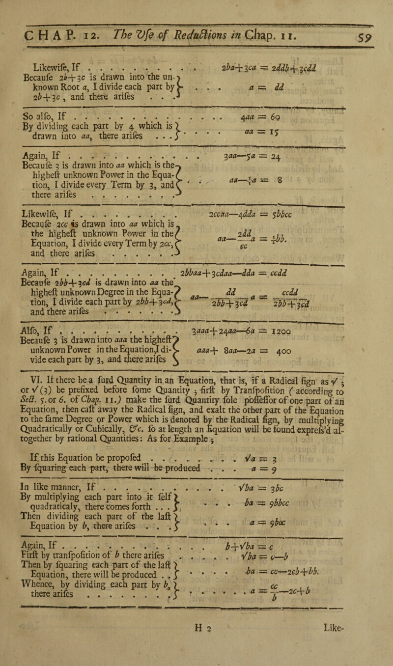 CHAP. 12. The Vfe of Reductions in Chap. 11. 5p . - L- - — \ * 1 Likewife, If .. . 2bd-\- ica = Becaufe 2^+5c is drawn into the un-j known Root 4, I divide each part by >■ . .. a = 2b-f 3c, and there arifes . . .J T ; * v = 2 idb-^icdd ▲ ; id:./. So alfo, If. 4act = By dividing each part by 4 which is \ _ drawn into aat there arifes ... 3 * = do : IS Again, If ;.. 3aa—$a = Becaufe 3 is drawn into aa which is the-^ highefi unknown Power in the Equa-/ _T tion, I divide every Term by 3, andC * * aa * there arifes . = 24 ‘ 1 * • i .’ f ' 1 k i U = s Likewife, If ... .. 2ccaa—Adda = Becaufe 2cc is drawn into aa which is ^ the higheft unknown Power in the/ _2dd Equation, I divide every Term by 2a’,r aa ~JC a “ and there arifes .^ = sbbcc • Again, If .‘. 2bbaa-^^cdaa—dda = Becaufe 2bbJricd is drawn into aa the* higheft unknown Degree in the Equa-f _ dd _ tion, l divide each part by 2bb-\- 2bb-\-^cd * and there arifes .j -.ccdd „ ccdd 2bb-\-?,ci Alfo, If .. ^aaa\2\aa—6a - Becaufe 3 is drawn into aaa thchigheft^> unknown Power in the Equation,I di-b. aaa-\- 8aa—2a = vide each part by 3, and there arifes ^ ~— —ii' 1 . = I20Q ' ‘ • t « = 400 VI. If there be a furd Quantity in an Equation, that is, if a Radical fign as V *, or V (3) be prefixed before fome Quantity 5 firft by Tranfpofition ( according to Sett. or 6. of Chap, n.) make the furd Quantity foie poflefforof one part of an Equation, then call away the Radical fign, and exalt the other part of the Equation to the fame Degree or Power which is denoted by the Radical fign, by multiplying Quadratically or Cubically, c. io at length an Equation will be found exprefs’d al¬ together by rational Quantities: As for Example * If this Equation be propofed . . . . 4 “ Va * By fquaring each part, there will be produced ... a = * ? = 9 In like manner. If.’ Vba - By multiplying each part into it felf > , _ quadraticaly, there comes forth .. . y ] ’ * * bat ~ Then dividing each part of the laft > Equation by &, there arifes ... 3 ... a - ■ = 3 be : ybbcc = 9 bac . nob.- * Again, If ............. b-\-Vba = Firft by tranfpofition of b there arifes . . . . . /fo - Then by fquaring each part of the laft \ , Equation, there will be produced .,3 * * * * ba ” Whence, by dividing each part by £, > there arifes.3 ..a ~ = C = c—b - cc—2cb-\-bb. = C+b b
