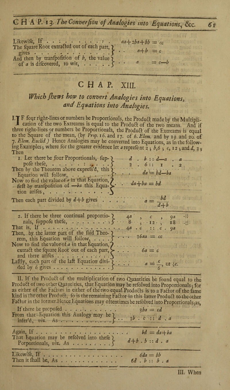 CHAP. 13 . 7'beConverfion of Analogies into Equations, &c. 6t Likewiie, If . . :..* . aa-\-2ba-\-bb = cc The fquare Root extracted out of each part, V , , gives...3*' a+- = c And then by tranfpofition of b, the value \ _ of a is difcovered, to wit, . . . ; . 3 * * a ~~ c—^ chap. XIII. ' L , * * •. • H 4 • . * « Which /hews how to convert Analogies into Equations, and Equations into Analogies. I.T F foyr right-lines or numbers be Proportionals, the Produft made by theMultipli- 1 cation of the two Fxtreams is equal to the Produft of the two means. And if three right-lines or numbers be Proportionals, the Produft of the Extreams is equal to the Square of the mean, (by Prop. 16. and 17. of 6. Elem. and by 19. and 20. of 7. Elem. Euclid) Hence Analogies may be converted into Equations, as inthefollow- ingExamples; where for the greater evidence let areprefent 2 ; b,6 ; c, 12 5andJ, 3 * Then 1. Let there be four Proportionals, fup- \ - d * b ::d_a . a pofe thefe,.: .... 3 3.6:: 1 * 2 Then by the Theorem above exprels’d, this V . J V_ '* j ' '1 Equation will follow,.- • y * * ~ ^ Now to find the value of ^ in that Equation, 1 j \ 1 1 j . firft by tranfpolition of —ba this Equa^v* ’ dct-fba — bet tion arifes, . . .... . * . .3 Then each part divided by d-\-b gives . . . a — ^ _■ -_d+b _ 2. If there be three continual proportio- 4 a' ^ c , ya ^ nals, fuppofe thele, ..8 ; -12- , 18 - A. That IS, If . . .... ... . . . 4 .... * a 44 1 C . m ~ C % yet Then, by the latter part of the faid Theo* } , rem, this Equation will follow, ... .3 * * ‘ aa ~~ cc Now to find the value of a in that Equation,7. extract the fquare Root out of each part, > . . . 6a = c and there arifes 4 * .3 Laftly, each part of the laft Equation- divi- ) • • y a 'JL ot it~ ded by 6 gives ..77. .3 55 6 ' -;-——:--— ---j II. If the Product of the multiplication of two Quantities be found equal to the Product oftwo other Quantities, that Equation may be refolved into Proportionals; for as either of the Factors in either of the two equal -Products is to a Fa&or of the fame kind in the other ProduQr, 16 is the remaining Factor in this latter Produft to-t-he other Faftor in the former .Hence Equations may oftentimes be refolved into Proportionals-^, If there be propofed. 3 ba = cd From that-Equation this Analogy may be 7 . , . infefd, viz. As . -. . . . , .... . . 3 * ’. 3* * c \[ d K a Again, If .... ... bd = da\ba That Equation may be refolved into thefe ) , . , , , Porportionals, viz. As < . . . . . . . .3 ‘ ^ .bud. a Likewife, If. 6da = bb Then it fhall be, As. 6d . b :: b a