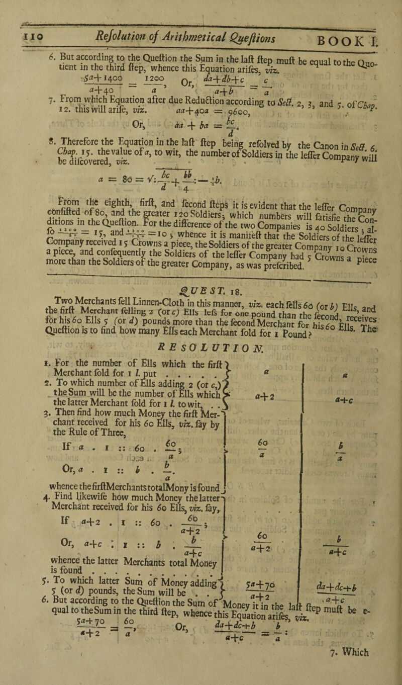 6- But according to the Queftion the Sum in the laft ftep muft be equal to the Quo tient in the third ftep, whence this Equation ariles. viz. ^ ^U0 $<H'I400 12oo Q da+db-\-c 'c i2-J40 a a-\-b ci | •’ 7. Front which Equation after due Reduaion according to Sell. 2, j, and ofCto i 2. this will arile, viz. aa~\~ d.oa = o/ion . * Or, aa-j-c^oa ■= 9600, da -f ba = d S Therefore the Equation in the laft ftep being refolvedby the Canon in Sett 6 betIcoveS^ ’t0 ^ nUmberofS°ldlers “ the k®r Company wifi * = = d ^4 ib. rhnVftS q eigh?’« and feCo¥ ^ePs lt is ev^ent that the letter Company conhfted of 80, and the greater 120 Soldiers*, which numbers will fatisfie the Corf dmons m_the a-ft,on. For the difference of the two Companies is 4o Soldic^at ^ ~ 1b ana-m—10 * whence it is mamteftthat the Soldiers of the lAfcp ompany received 1 $ Crowns a piece, the Soldiers of the greater Company 10 Crowns a piece and conlequently the Soldiers of theleffer Company had ; Crowns a ^ more than the Soldiers of the greater Company, as was prefcribed 5 P QUEST, is. ,nJ^ftMMrChftlrr!lLinnen;CIothjn this manner> each fells 6a (or b) Ells and the firft Merchant felling 2 (ore; Ells lefs for one pound than the fL,j ’ ?nd for his 6° Ells? for d) pounds more than the fecond Merchant for his do ElIs^The Queftion is to find how many Efts each Merchant fold for i Pound ? tlis* The resolution. 1. For the number of Ells which the firft ) Merchant lold for i /. put.5 2. To which number of Ells adding 2 (or c\) the Sum will be the number of Ells which the latter Merchant fold for 1 /. to wit, . . 3. Then find how much Money the firft Mer-' chant received for his do Ells, viz. fay bv the Rule of Three, If■ * • 1 :: do . £2; fl-F 2 a+c Or, a J.J3 b a do a a whence the firftMerchantstotalMony is founds 4. Find likewile how much Money thelatten Merchant received for his do Ells, viz. lay. If a+2 . I :: do . h «+2 whence the latter Merchants total Money is found. $. To which latter Sum of Money adding*7 ^ (or d) pounds, the Sum will be . . j* Or, a-\-c do «+2 ^+70 «-|-2 b_ a laft da -{- h .a-\-c 6. But according to the Queftion the Sum ofMoncv itin the hft ' +c, qualto theSumm the third ftep, whence this Equation arifes rfz^ m“ft le e‘ _ «?,£ 0r la-Wc-hA b ’ «+2 •- a = 7: , 7* Which