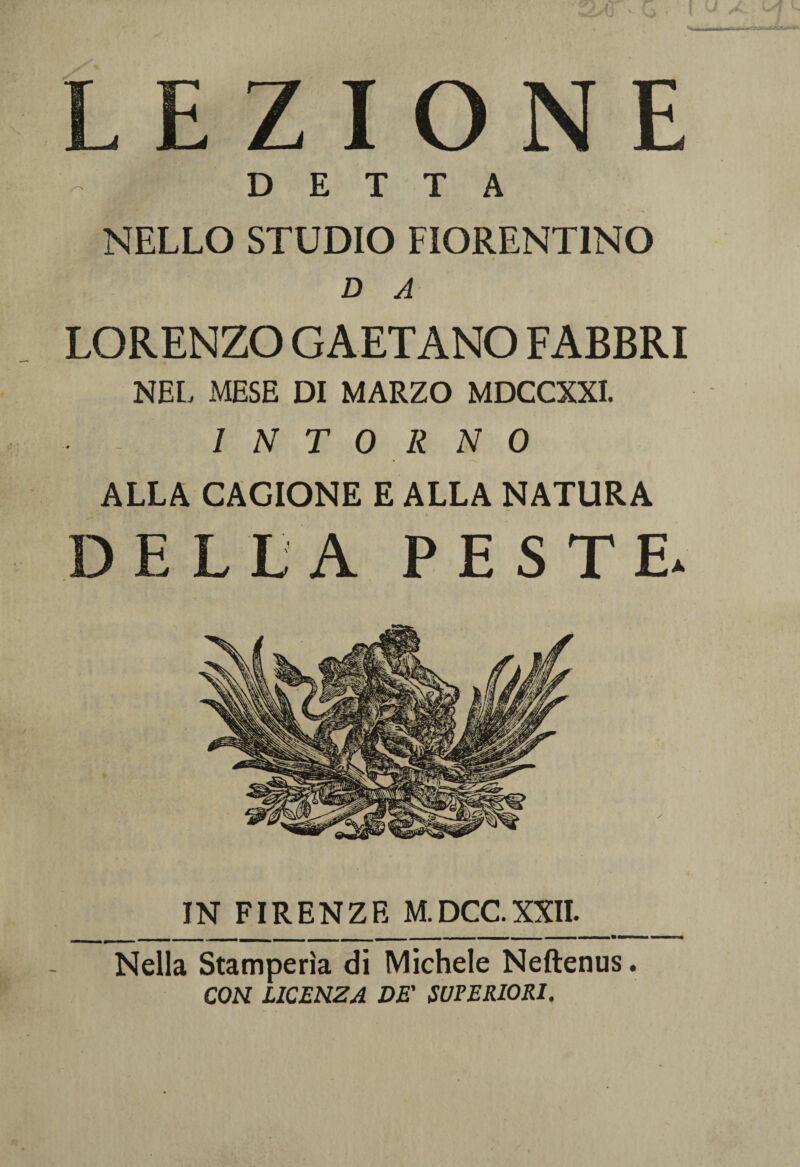 IONE DETTA NELLO STUDIO FIORENTINO D A LORENZO GAETANO FABBRI NEL MESE DI MARZO MDCCXXI. INTORNO ALLA CAGIONE E ALLA NATURA DELLA PESTE. IN FIRENZE M.DCC.XXII. Nella Stamperìa di Michele Neftenus. CON LICENZA DE' SUPERIORI.