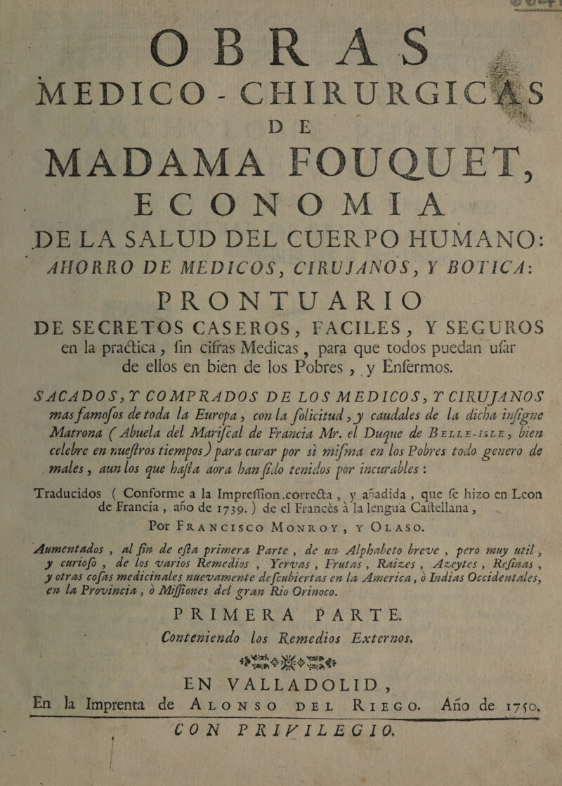 OBRAS MEDICO - CHIRURGIC** D E MADAMA FOUQUET, ECONOMIA DE LA SALUD DEL CUERPO HUMANO: AHORRO DE MEDICOS, CIRUJANOS, Y BOTICA: PRONTUARIO DE SECRETOS CASEROS, FACILES , Y SEGUROS en la pradica, fm cifras Medicas, para que todos puedan ufar de ellos en bien de los Pobres , y Enfermos. SACADOS y T COMPRADOS DE LOS MEDICOS y T CIRUJANOS masfamofosdetoda la Europa y con la folicitudyy caudales de la dicha injigne Matrona (Abuela del Marijcal de Francia Mr. el Duque de Belle-isle y bien celebre en nuejlros tiempos) para curar por si mifma en los Pobres todo genero de males, aun los que hajla aora han fido tenidos por incurables : Traducidos ( Conforme a la Impreííion .correda , y añadida , que fe hizo en León de Francia , año de 1739.) de el Francés a la lengua Caftellana, Por Francisco Monroy, y Olaso. Aumentados , al fin de efia ‘primera Parte , de un Alphabeto breve , pero muy útil, y curiofo , de los varios Remedios , Yervas , Frutas , Raiz.es , Azeytes , Refinas , y otras cofias medicinales nuevamente deficubiertas en la America, o Indias Occidentales, en la Provincia , o MiJJiones del gran Rio Orinoco. PRIMERA PARTE. Conteniendo los Remedios Externos. EN V ALLADOLID , En k Imprenta de Alonso del Riego. Año de 1750. CON P RLFILEG 10, *