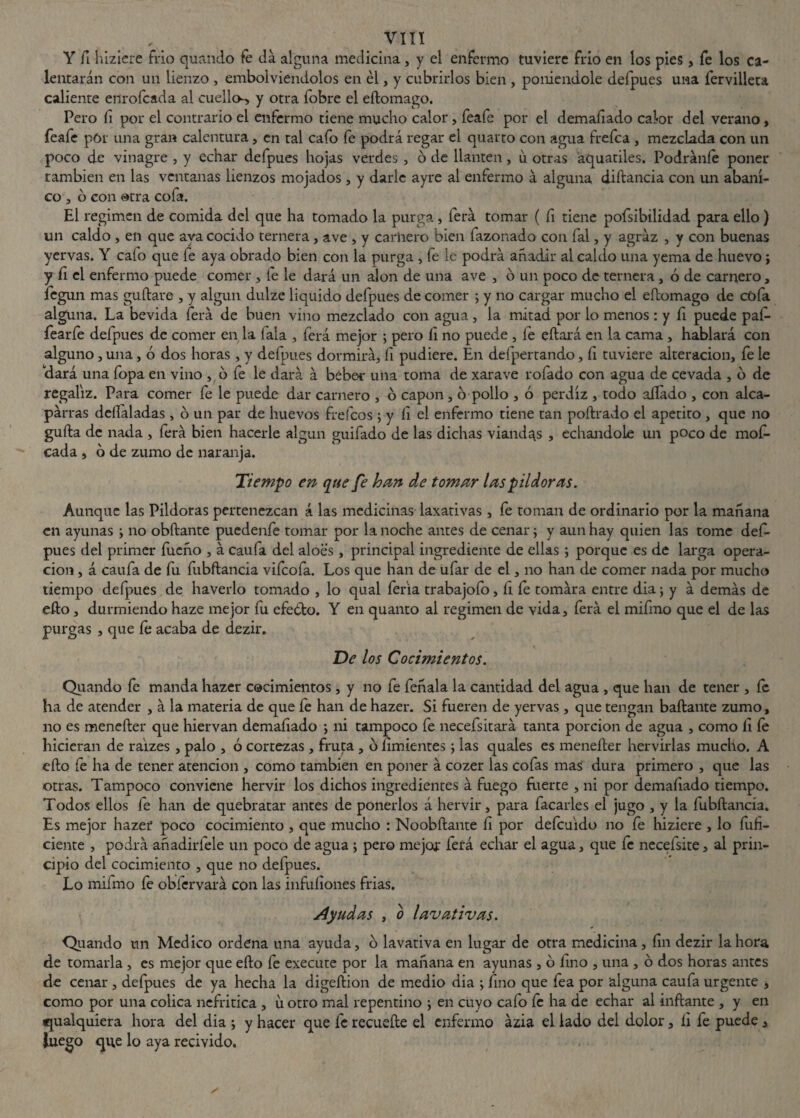 Y fi hiziere frío quando fe da alguna medicina, y el enfermo tuviere frío en los pies , fe los ca¬ lentarán con un lienzo , embolviendolos en él, y cubrirlos bien , poniéndole defpues una fervilleta caliente enrofcada al cuello-, y otra fobre el eftomago. Pero íi por el contrario el enfermo tiene mucho calor, feafe por el demaíiado calor del verano, feafe por una gran calentura, en tal cafo fe podrá regar el quarto con agua frefca , mezclada con un poco de vinagre , y echar defpues hojas verdes , ó de llantén, u otras áquatiles. Podráníe poner también en las ventanas lienzos mojados, y darle ayre al enfermo á alguna diílancia con un abani¬ co , o con otra cofa. El regimen de comida del que ha tomado la purga, ferá tomar ( fi tiene pofsibilidad para ello) un caldo , en que aya cocido ternera, ave , y carnero bien fazonado con fal, y agraz , y con buenas yervas. Y cafo que fe aya obrado bien con la purga , fe le podrá añadir al caldo una yema de huevo; y íi el enfermo puede comer , fe le dará un alón de una ave , ó un poco de ternera, ó de carnero, legun mas guílate , y algún dulze liquido defpues de comer ; y no cargar mucho el eftomago de cofa alguna. La bevida ferá de buen vino mezclado con agua, la mitad por lo menos : y fi puede paf- fearfe defpues de comer en la lala , ferá mejor ; pero íi no puede , fe eftará en la cama , hablará con alguno, una, ó dos horas, y defpues dormirá, íi pudiere. En deípertando, íi tuviere alteración, fe le dará una fopa en vino , b fe le dará á beber una toma de xarave rofado con agua de cevada , b de regaliz. Para comer fe le puede dar carnero , o capón, o pollo , ó perdiz , todo aliado , con alca- párras deftaladas , o un par de huevos freídos ; y íi el enfermo tiene tan poftrado el apetito , que no gufta de nada , ferá bien hacerle algún guifado de las dichas viandas , echándole un poco de mof¬ eada , o de zumo de naranja. Tiempo en que fe han de tomar las pildoras. Aunque las Pildoras pertenezcan á las medicinas laxativas, fe toman de ordinario por la mañana en ayunas \ no obftante puedenfe tomar por la noche antes de cenar; y aun hay quien las tome def¬ pues del primer fueño , á caufa del aloes , principal ingrediente de ellas ; porque es de larga opera¬ ción , á caufa de fu fubftancia vifeofa. Los que han de ufar de el, no han de comer nada por mucho tiempo defpues de haverlo tomado , lo qual feria trabajofo, fi fe tomára entre dia; y á demás de efto, durmiendo haze mejor fu efeblo. Y en quanto al regimen de vida, ferá el mifmo que el de las purgas , que íe acaba de dezir. De los Cocimientos. Quando fe manda hazer cocimientos, y no fe feñala la cantidad del agua , que han de tener , fe ha de atender , á la materia de que fe han de hazer. Si fueren de yervas , que tengan bailante zumo, no es menefter que hiervan demaíiado ; ni tampoco fe necefsitará tanta porción de agua , como íi íe hicieran de raizes , palo , ó cortezas , fruta , b íimientes ; las quales es menefter hervirlas mucho. A efto fe ha de tener atención , como también en poner á cozer las cofas mas dura primero , que las otras. Tampoco conviene hervir los dichos ingredientes á fuego fuerte , ni por demafiado tiempo. Todos ellos fe han de quebratar antes de ponerlos á hervir, para facarles el jugo , y la fubftancia. Es mejor hazer poco cocimiento , que mucho : Noobftante íi por defeuido no fe hiziere , lo fuH- ciente , podrá añadirfele un poco de agua 5 pero mejor ferá echar el agua, que fe necefsite, al prin¬ cipio del cocimiento , que no defpues. Lo mifmo fe obfervará con las infuíiones frias. Ayudas , o lavativas. Quando un Medico ordena una ayuda, o lavativa en lugar de otra medicina, íin dezir la hora de tomarla , es mejor que efto fe execute por la mañana en ayunas , b fino , una , o dos horas antes de cenar , defpues de ya hecha la digeftion de medio dia ; fino que fea por alguna caufa urgente , como por una cólica nefritica , u otro mal repentino ; en cuyo cafo íe ha de echar al inflante , y en qualquiera hora del dia ; y hacer que fe recueíle el enfermo ázia el lado del dolor, íi fe puede , iuego que lo aya recivido.