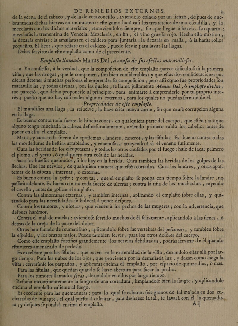 de la yerva de ei tabaco y de la de corazoncillo , aviendolo colado por un lienzo , defpues de que- • brantadas dichas hiervas en un mortero : efle zumo hará, cafi los tres tercios de una efcudilla , y lo mezclarás con los dichos materiales , removiéndolos fiempre, íin que llegue á hervir. Lo quarto : mezclarás la trementina de Venecia. Mezclarás , en fin , el vino gruelló rojo. Hecha ella mixtión , la dexarás enfriar : la amafiarás en el caldero para juntarla : la dexarás en mafia , ó la harás rollos pequeños. El licor , que reliare en el caldero , puede fervir para lavar las llagas. Debes fervirte de elle emplaílo como de el precedente. Emplaflo llamado Manus Dei, d caufa de fus efectos maravillofos. 9. Yo confiefio , á la verdad, que la compoficion de elle emplaílo parece dificultólo á la primera villa ; que las drogas , que le componen , fon bien coníiderables; y que ellas dos confideraciones pu¬ dieran detener á muchas perfonas el emprender fu compoficion; pero allí como fus propriedades fon maravillofas , y todas divinas , por las quales , fe llama jullamente Manus Dei , ó emplajh1 divino , me pareció , que debia proponerle al principio , para animarte á emprenderle por tu proprio inte¬ rés j pueílo que no hay cali males algunos externos , para los quales no puedas fervirte de él. Propriedades de efe emplaflo. Ei mundifica una llaga , la refuelve , la haze criar nueva carne , fin que caufe corrupción alguna en la llaga. Es bueno contra toda fuerte de hinchazones , en qualquiera parte dei cuerpo , que eílén ; aunque alguno tenga hinchada la cabeza defmefuradamente , avíendo primero raido los cabellos antes de poner en ella el emplaílo. Mata , y cura toda fuerte de apoílemas, landres , cancros , y las fiílulas. Es bueno contra todas las mordeduras debeílias arrabiadas , y venenofas, atrayendo á si el veneno fútilmente. Cura las heridas de los efcopetazos , y todas las otras caufadas por el fuego: hafe de facar primero el plomo , el yerro ,ó qualquiera otra cofa de las heridas. Saca los huellos quebrados , fi los hay en la herida. Cura también las heridas de los golpes de las flechas. Une los nervios , de qualquiera manera que eílén cortados. Cura las landres , y otras apof- temas de la cabeza , internas, ó externas. Es bueno contra la peíle ; y con tal , que el emplaílo fe ponga con tiempo fobre la landre , no pallará adelante. Es bueno contra toda fuerte de ulceras j contra la tiña de los muchachos , rayendo el cavello , antes de aplicar el emplaílo. Contra las almorranas externas, y también internas , aplicando el emplaílo fobre ellas, y qui¬ tándolo para las neceílidades fe bolverá á poner defpues. Contra los tumores , y ulceras , que vienen á los pechos de las mugeres; con la advertencia, que defpues harémos. Contra el mal de muelas : aviendofe férvido muchos de él felizmente , aplicándolo á las llenes , ó detras de la oreja de la parte del dolor. Otros han fañado de reumatifmo , aplicándolo fobre las vertebras del pefcuezo , y también fobre la efpalda, y los brazos malos. Puede también fervir , para los otros dolobres del cuerpo. Como eíle emplaílo fortifica grandemente los nervios debilitados, podrás fervirte de él quando eíluvieres amenazado de perlesía. Es excelente para las fiílulas , que nacen en la extremidad de la villa , dexandolo eílar alli por lar¬ go tiempo, Para las nubes de los ojos, que provienen por la demafiada luz , y dexan como ciega la viíla : cerraránfe los parpados , y aplicaras encima el emplaílo , por efpacio de quinze dias, ó mas. Para las fiílulas t que quedan quando fe haze abertura para facar la piedra. Para los tumores llamados fecas , dexandolo en ellos por largo tiempo. Rellana incontinentemente la fangre de una cortadura , limpiándole bien la fangre , y aplicándole encima el emplaílo caliente al fuego. Es excelente para las quemaduras : para lo qual fe echaran feis granos de fal majada en dos cu¬ charadas de vinagre , el qual pueílo á calentar , para deshazer la fal} fe lavara con el la quemadu¬ ra ; y defpues fe pondrá encima el emplaílo, A 1 j