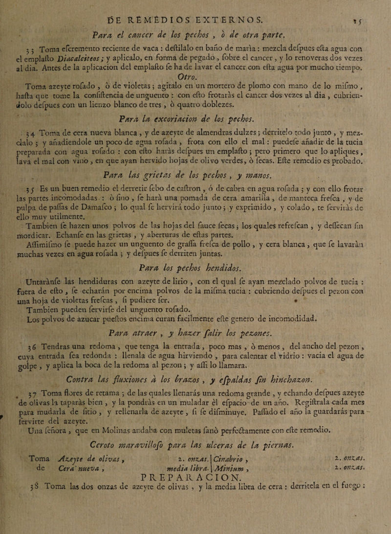 Vara el cáncer de los pechos , o de otra parte. 5 5 Toma eferemento reciente de vaca : deftilálo en baño de maria : mezcla defpues cita agua con el emplaílo Diacalciteos ; y aplícalo, en forma de pegado , fobre el cáncer , y lo renoveras dos vezes al dia. Anees de la aplicación del emplafto fe ha de lavar el cáncer con efta agua por mucho tiempo. Otro. Toma azeyte rofado , o de violetas ; agítalo en un mortero de plomo con mano de lo mifmo , halla que tome la confidencia de ungüento : con ello frotaras el cáncer dos vezes al dia , cubrién¬ dolo defpues con un lienzo blanco de tres , o quatro doblezes. Vara la excoriación de los pechos. 34 Toma de cera nueva blanca , y de azeyte de almendras dulzes; derrítelo todo junto , y méz¬ clalo 3 y añadiéndole un poco de agua rolada , frota con ello el mal: puedefe añadir de la tucia preparada con agua rofado : con ello harás defpues un emplafto ; pero primero que lo apliques, lava el mal con vino , en que ayan hervido hojas de olivo verdes, o fecas. Efte remedio es probado. Vara las grietas de los pechos , y manos, 3 y Es un buen remedio el derretir febo de caftron , ó de cabra en agua rofada ; y con ello frotar las partes incomodadas : o fino , fe hará una pomada de cera amarilla , de manteca frefea , y de pulpa de paífas de Damafco j lo qual fe hervirá todo junto ; y exprimido , y colado , te fervirás de ello muy utilmente. También fe hazen unos polvos de las hojas del fauce lecas ■, los quales refrefean , y deflecan fin mordicar. Echanfe en las grietas , y aberturas de ellas partes. Aííimifmo fe puede hazer un ungüento de grafía frefea de pollo , y cera blanca , que fe lavarán muchas vezes en agua rofada ; y defpues fe derriten juntas. Vara ¿os pechos hendidos. Untaránfe las hendiduras con azeyte de lirio , con el qual fe ayan mezclado polvos de tucia : fuera de ello , fe echarán por encima polvos de la mifma tucia : cubriendo defpues el pezón con una hoja de violetas frefeas , fi pudiere fer. • También pueden fervirfe del ungüento rofado. Los polvos de azúcar pueftos encima curan fácilmente efte genero de incomodidad. Vara atraer , y hazer falir los pezones. 36 Tendrás una redoma, que tenga la entrada, poco mas , o menos , del ancho del pezón , cuya entrada fea redonda : llénala de agua hirviendo , para calentar el vidrio : vacia el agua de golpe , y aplica la boca de la redoma al pezón ; y aífi lo llamara. Contra las fluxiones d los brazos , y efpaldas fin hinchazón. 37 Toma flores de retama ; de las quales llenarás una redoma grande , y echando defpues azeyte de olivas la taparás bien , y la pondrás en un muladar él efpacio de un año. Regiftrala cada mes para mudarla de fitio , y rellenarla de azeyte , íi fe difminuye. Pallado el año la guardarás para hervirte del azeyte. Una feñora , que en Molinas andaba con muletas fano perfedlamente con efte remedio. Ceroto maravillofo para las ulceras de la piernas. Toma Azeyte de olivas , i. onzas. \ Cinabrio y 2. onzas. de Cera nueva , media libra. \Minium , 2. onzas, PREPARACION. 38 Toma las dos onzas de azeyte de olivas , y la media libra de cera : derrítela en el fuego :
