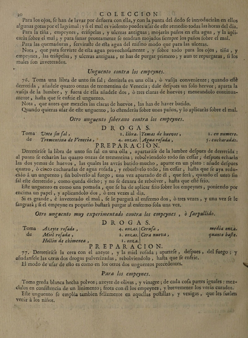 Para los ojos, fe han de lavar por defuera con ella, y con la punta del dedo fe introducirán en ellos algunas gotas por el lagrimal: y íi el mal es violento puedes ufar de efte remedio todas las horas del dia. Para la tiña, empeynes , eriíipelas , y ulceras antiguas ; mojarás paños en ella agua , y la apli¬ carás fobre el mal ; y para lanar prontamente fe tendrán mojados fiempre los paños fobre el mal. Para las quemaduras , fervirafte de ella agua del mifmo modo que para las ulceras. Nota , que para fervirte de ella agua provechofamente , y fobre todo para los ojos , tiña , y empeynes, las eriíipelas , y ulceras antiguas , te has de purgar primero ; y aun te repurgaras , fi los males ion inveterados. Ungüento contra los empeynes. 76. Toma una libra de unto íin fal; derrítela en una olla , b vafija conveniente ; quando efté derretida , añádele quatro onzas de trementina de Venecia ; dale defpues un folo hervor ; aparta la valija de la lumbre , y fuera de ella añádele dos, o tres claras de huevos 5 meneándolo continua¬ mente , hafta que fe enfrie el ungüento. Nota , que antes que mezcles las claras de huevos, las has de haver batido. Quando quieras ufar de efte ungüento , lo eftenderás fobre unos paños, y lo aplicarás fobre el mal. Otro ungüento foberano contra los empeynes. DROGAS. Temas de huevos, Sigua rofada , i. en numero. y. cucharadas. Toma' Unto fin fal, 1. libra. de Trementina de Venecia, : 4 .onzas. PREPARACION. Derretiráfe la libra de unto fin fal en una olla , apartaráfe de la lumbre defpues de derretida : al punto fe echarán las quatro onzas de trementina •, rebolviendolo todo fin ceífar ; defpues echarás las dos yemas de huevos , las quales las avrás batido mucho , aparte en un plato : añade defpues quatro , o ciaco cucharadas de agua rolada , y rebuelvelo todo , íin ceñar , hafta que fe aya redu¬ cido a un ungüento 5 fin bolverlo al fuego , una vez apartado de él , que ferá , quando el unto fin fal efte derretido , como queda dicho ; y no fe dexara de rebolver , hafta que efte frió. Efte ungüento es como una pomada , que fe ha de aplicar frió fobre los empeynes , poniendo por encima un papel, y aplicándolo dos , o tres vezes al dia. Si es grande , é inveterado el mal , fe le purgará al enfermo dos , o tres vezes , y una vez fe le íangrará 5 fi el empeyne es pequeño bailará purgar al enfermo fola una vez. Otro ungüento muy experimentado contra los empeynes , o farpullido. D R O G A S. Toma de Azeyte rofado , M-iel rofada , Hollín de chimenea , Cerufa , Cera nueva, media onza, (¡uanto bafie. 4. onzas. í. onzas. 1. onza. PREPARACION. 77. Derretiráfe la cera con el azeyte , y la miel rofada 5 apartefe , defpues 3 del fuego ; y añadanfele las otras dos drogas pulverizadas , rebolviendolo , hafta que fe enfrie. El modo de ufar de efto es como en los otros dos ungüentos precedentes. Para los empeynes. Toma greda blanca hecha polvos \ azeyte de olivas, y vinagre j de cada cofa partes iguales : méz¬ clalos en confidencia de un linimento j frota con él los empeynes , y brevemente los verás curados. Efte ungüento fe emplea también felizmente en aquellas poftillas venir á los niños. y vexigas, que les fuelen