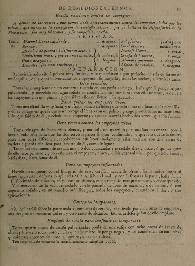 Receta excelente contra los empeynes. A demás de las recetas , que hemos dado antecedentemente contra los empeynes y hallo que los polvos , que entran en la compofcion del emplafto cetrino , que fe halla en los Difpenftarios de la Pharmacia , fon muy foler anos , y fu compeftcion es efta. DROGAS. AParmol blanco calcinado , i. draginas Toma de Borrax Alumbre de pluma ( o deftmenuzable , ) ^ Vmbilicum maris , que es una Conchita , (s ¡ .. draginas - Sal piedra, Coral blanco , Incienfo blanco , Cerufa de Vereda, Alumbre quemado , Atoftcas de cavallo , 3. dr aginas, media onza. i. onza. i • onza, 2.. dragmas. i. dragma. de cada cofa Gema dragante , í 3- dragmas. Dentales (fon unas Conchitas, ) ) P R E P A 11 A C I O N. Reduciráfe todo efto a polvos muy fútiles, y fe meterán en algún pedacito de tela en forma de muñequilla ; de la qual pulverizarás los empeynes , fin mojarla , todas las noches, al irte á ia cama. Otro remedio. -v Toma lana mugriente de un carnero ; tueftala en una payla al fuego , hada que fe ponga negra : pulverízala , y mézclala con agua rofada en confidencia de linimento ; con efto untarás, ó áa^. s á los empeynes con una pluma ; y pon fobre ellos un lienzo , fin apretarlo. Rara quitar los empeynes vivos. Toma una efcudilla muy fucia, y un trapo blanco en legia ; quémalo fobre el aíEento de la efcudilla ; y en el parage en que fe quemare recoge el lienzo con un palito ; y coge prontamente un licor ama¬ rillo, que faldrá de él; y échalo en el empeyne ; y apenas lo avrás hecho dos vezes , quando fanarás. Otra receta contra los empeynes vivos. r . T- Toma vinagre de buen vino blanco , y natural, un quartillo ; de minium feis onzas ; pon á hervir rodo efto hafta que las dos terceras partes fe ayan confumido , y que folo quede la tercera parte con corta diferencia ; rebolviendo cali continuadamente eftas materias con una varita de madera : guarda efte licor para fervirte de él , como fe íigue : . Toma del cocimiento de cevada una , ó dos cucharadas ; mézclale diez , doze , o quinze gotas de efte licor primero ; y con efto lava el empeyne , cinco , ó feis vezes al dia , por quatro , cinco , ó feis dias, hafta fanar de él. Rara los empeynes inflamados. t Hazefe un ungüento con el litargirio de oro, cerufa , azeyte de olivas, fermentados juntos al fuego fegun arte : defpues lo aplicarás caliente fobre el mal, y con él frotarás la parte , hafta fanar. El fublimado dulcificado, en polvos futilifsimos, es un remedio mas prefentaneo, y eficaz que efte. Y el mercurio de la vida, mezclado con la pomada de flores de naranja, ó de jazmín, b con ungüento rofado , es un remedio infallible para todos los empeynes, curándolos á dos, b tres aplicaciones. Ccentra los lamparones. 78. Aplicaráfe fobre la parte mala el emplafto de cerufa , anadiendo por cada onza de emplafto , una dragma de mercurio dulze , y otro tanto de alcanfor. Efta es la defcripcion de efte emplafto : Emplafto de cerufa para conflumir los lamparones. Toma quatro onzas de cerufa pulverizada: ponía en una valija con ocho onzas de azeyte de olivas; hiérvelo todo junto , hafta que efte mixto fe ponga negro , y de coníiftencia ce emplafto ; quítalo para entonces de fobre la lumbre , y dexalo enfriar. Ten cuydado de removerlo inceSTamcmefite mientras cuece.